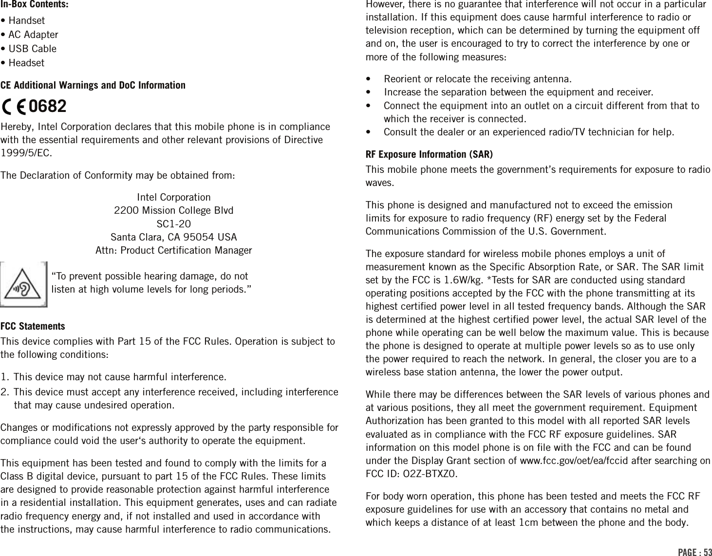 In-Box Contents:• Handset• AC Adapter• USB Cable• HeadsetCE Additional Warnings and DoC InformationO682Hereby, Intel Corporation declares that this mobile phone is in compliance with the essential requirements and other relevant provisions of Directive 1999/5/EC.The Declaration of Conformity may be obtained from:Intel Corporation 2200 Mission College Blvd SC1-20 Santa Clara, CA 95054 USA Attn: Product Certiﬁcation ManagerFCC StatementsThis device complies with Part 15 of the FCC Rules. Operation is subject to the following conditions:1. This device may not cause harmful interference.2. This device must accept any interference received, including interference that may cause undesired operation.Changes or modiﬁcations not expressly approved by the party responsible for compliance could void the user‘s authority to operate the equipment.This equipment has been tested and found to comply with the limits for a Class B digital device, pursuant to part 15 of the FCC Rules. These limits are designed to provide reasonable protection against harmful interference in a residential installation. This equipment generates, uses and can radiate radio frequency energy and, if not installed and used in accordance with the instructions, may cause harmful interference to radio communications. However, there is no guarantee that interference will not occur in a particular installation. If this equipment does cause harmful interference to radio or television reception, which can be determined by turning the equipment off and on, the user is encouraged to try to correct the interference by one or more of the following measures:•  Reorient or relocate the receiving antenna.•  Increase the separation between the equipment and receiver.•  Connect the equipment into an outlet on a circuit different from that to which the receiver is connected.•  Consult the dealer or an experienced radio/TV technician for help.RF Exposure Information (SAR)This mobile phone meets the government’s requirements for exposure to radio waves.This phone is designed and manufactured not to exceed the emission limits for exposure to radio frequency (RF) energy set by the Federal Communications Commission of the U.S. Government.The exposure standard for wireless mobile phones employs a unit of measurement known as the Speciﬁc Absorption Rate, or SAR. The SAR limit set by the FCC is 1.6W/kg. *Tests for SAR are conducted using standard operating positions accepted by the FCC with the phone transmitting at its highest certiﬁed power level in all tested frequency bands. Although the SAR is determined at the highest certiﬁed power level, the actual SAR level of the phone while operating can be well below the maximum value. This is because the phone is designed to operate at multiple power levels so as to use only the power required to reach the network. In general, the closer you are to a wireless base station antenna, the lower the power output.While there may be differences between the SAR levels of various phones and at various positions, they all meet the government requirement. Equipment Authorization has been granted to this model with all reported SAR levels evaluated as in compliance with the FCC RF exposure guidelines. SAR information on this model phone is on ﬁle with the FCC and can be found under the Display Grant section of www.fcc.gov/oet/ea/fccid after searching on FCC ID: O2Z-BTXZ0.For body worn operation, this phone has been tested and meets the FCC RF exposure guidelines for use with an accessory that contains no metal and which keeps a distance of at least 1cm between the phone and the body. “To prevent possible hearing damage, do not listen at high volume levels for long periods.”PAGE : 53