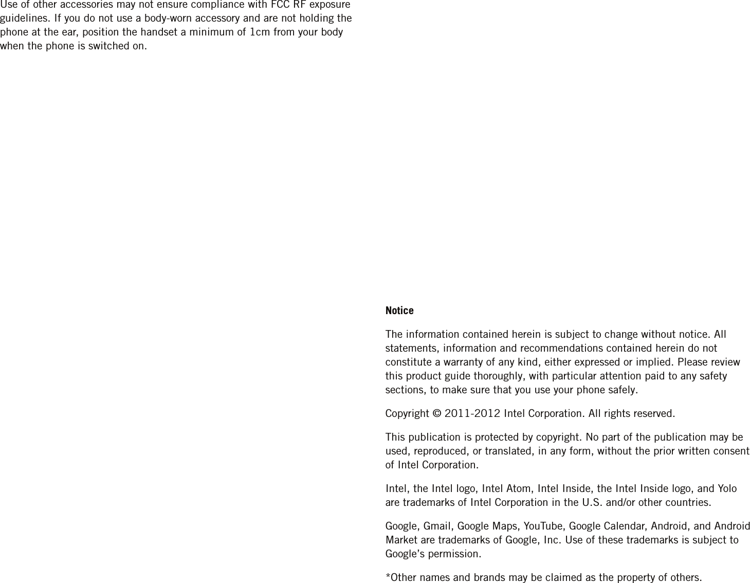 Use of other accessories may not ensure compliance with FCC RF exposure guidelines. If you do not use a body-worn accessory and are not holding the phone at the ear, position the handset a minimum of 1cm from your body when the phone is switched on.NoticeThe information contained herein is subject to change without notice. All statements, information and recommendations contained herein do not constitute a warranty of any kind, either expressed or implied. Please review this product guide thoroughly, with particular attention paid to any safety sections, to make sure that you use your phone safely.Copyright © 2011-2012 Intel Corporation. All rights reserved.This publication is protected by copyright. No part of the publication may be used, reproduced, or translated, in any form, without the prior written consent of Intel Corporation.Intel, the Intel logo, Intel Atom, Intel Inside, the Intel Inside logo, and Yolo are trademarks of Intel Corporation in the U.S. and/or other countries.Google, Gmail, Google Maps, YouTube, Google Calendar, Android, and Android Market are trademarks of Google, Inc. Use of these trademarks is subject to Google’s permission.*Other names and brands may be claimed as the property of others.