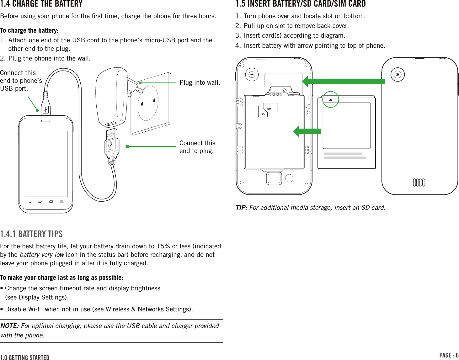 PAGE : 61.5 insErt BAttErY/sd cArd/siM cArd1. Turn phone over and locate slot on bottom. 2. Pull up on slot to remove back cover. 3. Insert card(s) according to diagram. 4. Insert battery with arrow pointing to top of phone.TIP: For additional media storage, insert an SD card.1.4 chArGE thE BAttErYBefore using your phone for the ﬁrst time, charge the phone for three hours.To charge the battery:1.  Attach one end of the USB cord to the phone’s micro-USB port and the other end to the plug.2. Plug the phone into the wall.1.4.1 BAttErY tiPsFor the best battery life, let your battery drain down to 15% or less (indicated by the battery very low icon in the status bar) before recharging, and do not leave your phone plugged in after it is fully charged.To make your charge last as long as possible:•  Change the screen timeout rate and display brightness  (see Display Settings).• Disable Wi-Fi when not in use (see Wireless &amp; Networks Settings).NOTE: For optimal charging, please use the USB cable and charger provided with the phone.Connect this end to phone’s USB port.Plug into wall.Connect this end to plug.1.0 GEttinG stArtEd 