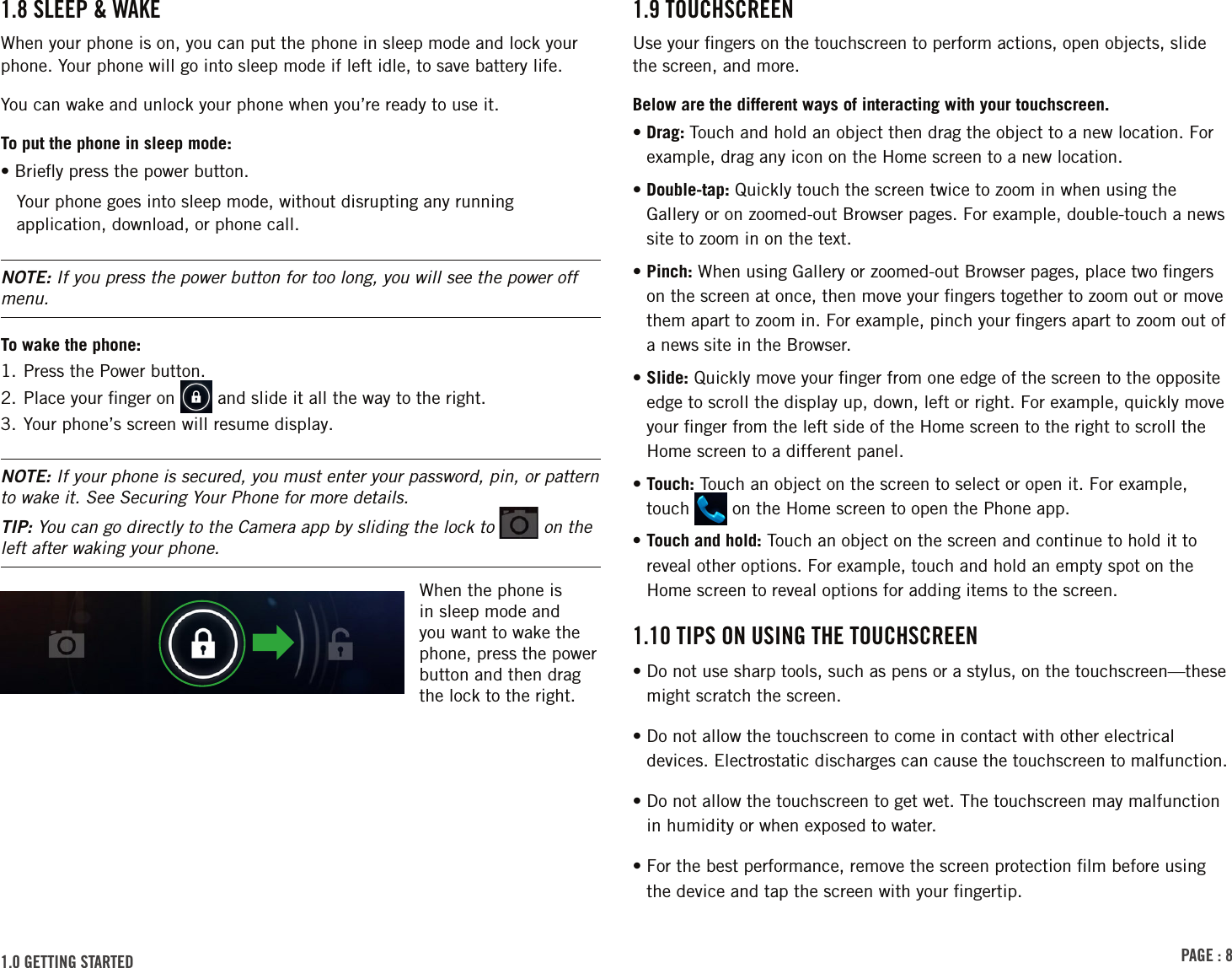 PAGE : 81.9 touchscrEEnUse your ﬁngers on the touchscreen to perform actions, open objects, slide the screen, and more. Below are the different ways of interacting with your touchscreen.•  Drag:  Touch and hold an object then drag the object to a new location. For example, drag any icon on the Home screen to a new location.•  Double-tap: Quickly touch the screen twice to zoom in when using the Gallery or on zoomed-out Browser pages. For example, double-touch a news site to zoom in on the text. •  Pinch: When using Gallery or zoomed-out Browser pages, place two ﬁngers on the screen at once, then move your ﬁngers together to zoom out or move them apart to zoom in. For example, pinch your ﬁngers apart to zoom out of a news site in the Browser. •  Slide: Quickly move your ﬁnger from one edge of the screen to the opposite edge to scroll the display up, down, left or right. For example, quickly move your ﬁnger from the left side of the Home screen to the right to scroll the Home screen to a different panel.•  Touch: Touch an object on the screen to select or open it. For example, touch   on the Home screen to open the Phone app.•  Touch and hold: Touch an object on the screen and continue to hold it to reveal other options. For example, touch and hold an empty spot on the Home screen to reveal options for adding items to the screen.1.10 tiPs on usinG thE touchscrEEn•  Do not use sharp tools, such as pens or a stylus, on the touchscreen—these might scratch the screen.• Do not allow the touchscreen to come in contact with other electrical    devices. Electrostatic discharges can cause the touchscreen to malfunction.• Do not allow the touchscreen to get wet. The touchscreen may malfunction    in humidity or when exposed to water.• For the best performance, remove the screen protection ﬁlm before using    the device and tap the screen with your ﬁngertip.1.8 slEEP &amp; WAkE When your phone is on, you can put the phone in sleep mode and lock your phone. Your phone will go into sleep mode if left idle, to save battery life. You can wake and unlock your phone when you’re ready to use it.To put the phone in sleep mode:• Brieﬂy press the power button.Your phone goes into sleep mode, without disrupting any running application, download, or phone call.NOTE: If you press the power button for too long, you will see the power off menu.To wake the phone:1. Press the Power button.2. Place your ﬁnger on   and slide it all the way to the right.3. Your phone’s screen will resume display.NOTE: If your phone is secured, you must enter your password, pin, or pattern to wake it. See Securing Your Phone for more details.TIP: You can go directly to the Camera app by sliding the lock to   on the left after waking your phone.When the phone is in sleep mode and you want to wake the phone, press the power button and then drag the lock to the right. 1.0 GEttinG stArtEd 