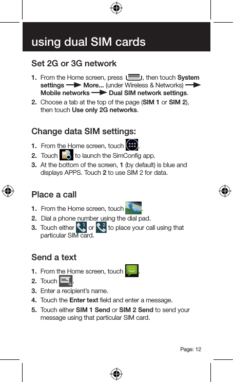 Page: 12using dual SIM cardsSet 2G or 3G network1.  From the Home screen, press  , then touch System settings   More... (under Wireless &amp; Networks)   Mobile networks   Dual SIM network settings.2.  Choose a tab at the top of the page (SIM 1 or SIM 2), then touch Use only 2G networks.Change data SIM settings:1.  From the Home screen, touch  .2.  Touch   to launch the SimConﬁg app.3.  At the bottom of the screen, 1 (by default) is blue and displays APPS. Touch 2 to use SIM 2 for data.Place a call1.  From the Home screen, touch  .2.  Dial a phone number using the dial pad.3.  Touch either   or   to place your call using that particular SIM card.Send a text1.  From the Home screen, touch  .2.  Touch  .3.  Enter a recipient’s name.4.  Touch the Enter text ﬁeld and enter a message.5.  Touch either SIM 1 Send or SIM 2 Send to send your message using that particular SIM card.