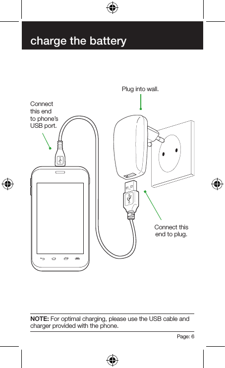 Page: 6charge the batteryConnect this end to phone’s USB port.Connect this end to plug.Plug into wall.NOTE: For optimal charging, please use the USB cable and charger provided with the phone.