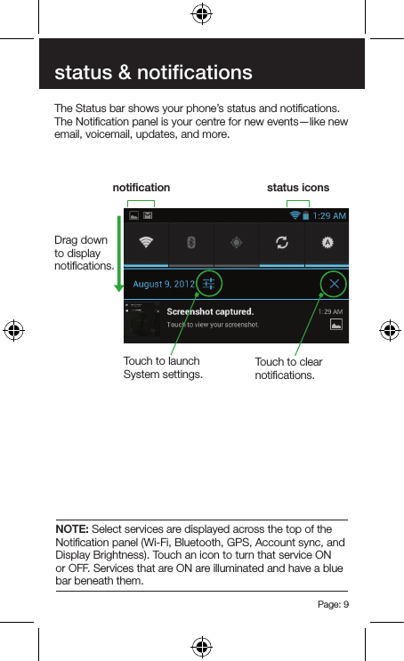 Page: 9status &amp; notificationsThe Status bar shows your phone’s status and notiﬁcations. The Notiﬁcation panel is your centre for new events—like new email, voicemail, updates, and more.notiﬁcation status iconsDrag down to display notiﬁcations.Touch to clear notiﬁcations.Touch to launch System settings.NOTE: Select services are displayed across the top of the Notiﬁcation panel (Wi-Fi, Bluetooth, GPS, Account sync, and Display Brightness). Touch an icon to turn that service ON or OFF. Services that are ON are illuminated and have a blue bar beneath them.