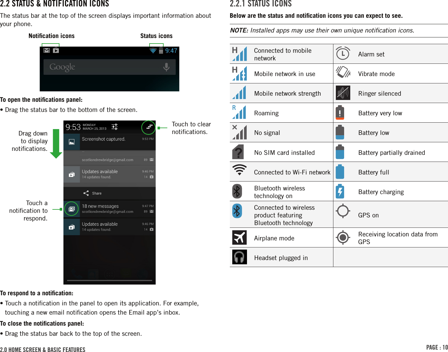 PAGE : 102.0 HOME SCREEN &amp; BASIC FEATURES 2.2.1 STATUS ICONSBelow are the status and notiﬁcation icons you can expect to see. NOTE: Installed apps may use their own unique notiﬁcation icons.Connected to mobile network Alarm setMobile network in use Vibrate modeMobile network strength Ringer silencedRoaming Battery very lowNo signal Battery lowNo SIM card installed Battery partially drainedConnected to Wi-Fi network Battery fullBluetooth wireless technology on Battery chargingConnected to wireless product featuring Bluetooth technologyGPS onAirplane mode Receiving location data from GPSHeadset plugged in2.2 STATUS &amp; NOTIFICATION ICONSThe status bar at the top of the screen displays important information about your phone.To open the notiﬁcations panel:• Drag the status bar to the bottom of the screen.To respond to a notiﬁcation:•  Touch a notiﬁcation in the panel to open its application. For example, touching a new email notiﬁcation opens the Email app’s inbox.To close the notiﬁcations panel:• Drag the status bar back to the top of the screen.Touch a notiﬁcation to respond.Touch to clear notiﬁcations.Drag down to display notiﬁcations.Notiﬁcation icons Status icons