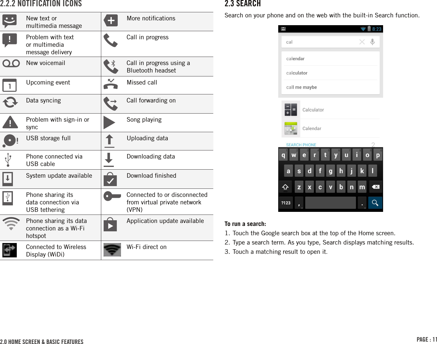 PAGE : 112.0 HOME SCREEN &amp; BASIC FEATURES  2.3 SEARCHSearch on your phone and on the web with the built-in Search function.To run a search:1. Touch the Google search box at the top of the Home screen.2. Type a search term. As you type, Search displays matching results.3. Touch a matching result to open it.2.2.2 NOTIFICATION ICONSNew text or  multimedia messageMore notiﬁcationsProblem with text  or multimedia  message deliveryCall in progressNew voicemail Call in progress using a Bluetooth headsetUpcoming event Missed callData syncing Call forwarding onProblem with sign-in or syncSong playingUSB storage full Uploading dataPhone connected via  USB cableDownloading dataSystem update available Download ﬁnishedPhone sharing its  data connection via  USB tetheringConnected to or disconnected from virtual private network (VPN)Phone sharing its data connection as a Wi-Fi hotspotApplication update availableConnected to Wireless Display (WiDi)Wi-Fi direct on