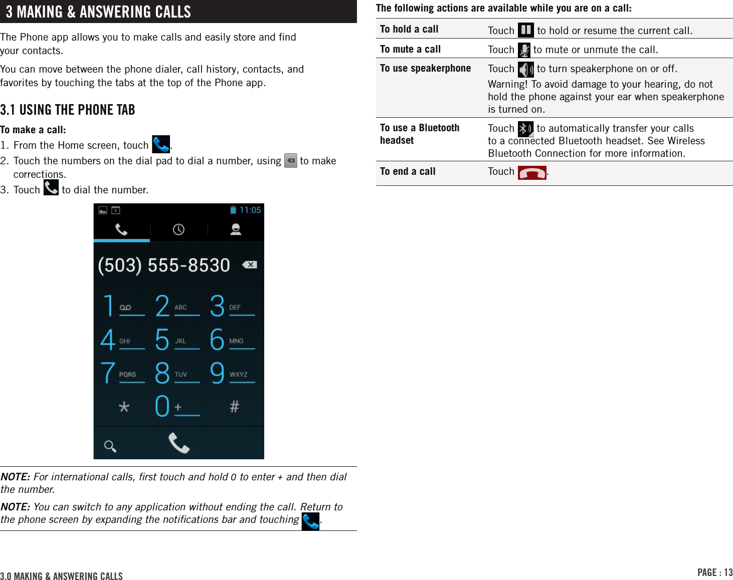 PAGE : 133.0 MAKING &amp; ANSWERING CALLSThe following actions are available while you are on a call:To hold a call Touch   to hold or resume the current call.To mute a call Touch   to mute or unmute the call.To use speakerphone Touch   to turn speakerphone on or off. Warning! To avoid damage to your hearing, do not hold the phone against your ear when speakerphone is turned on.To use a Bluetooth headsetTouch   to automatically transfer your calls to a connected Bluetooth headset. See Wireless Bluetooth Connection for more information.To end a call Touch  . 3 MAKING &amp; ANSWERING CALLSThe Phone app allows you to make calls and easily store and ﬁnd  your contacts.You can move between the phone dialer, call history, contacts, and  favorites by touching the tabs at the top of the Phone app.3.1 USING THE PHONE TABTo make a call:1. From the Home screen, touch  .2.  Touch the numbers on the dial pad to dial a number, using   to make corrections.3. Touch   to dial the number.NOTE: For international calls, ﬁrst touch and hold 0 to enter + and then dial the number.NOTE: You can switch to any application without ending the call. Return to the phone screen by expanding the notiﬁcations bar and touching  .