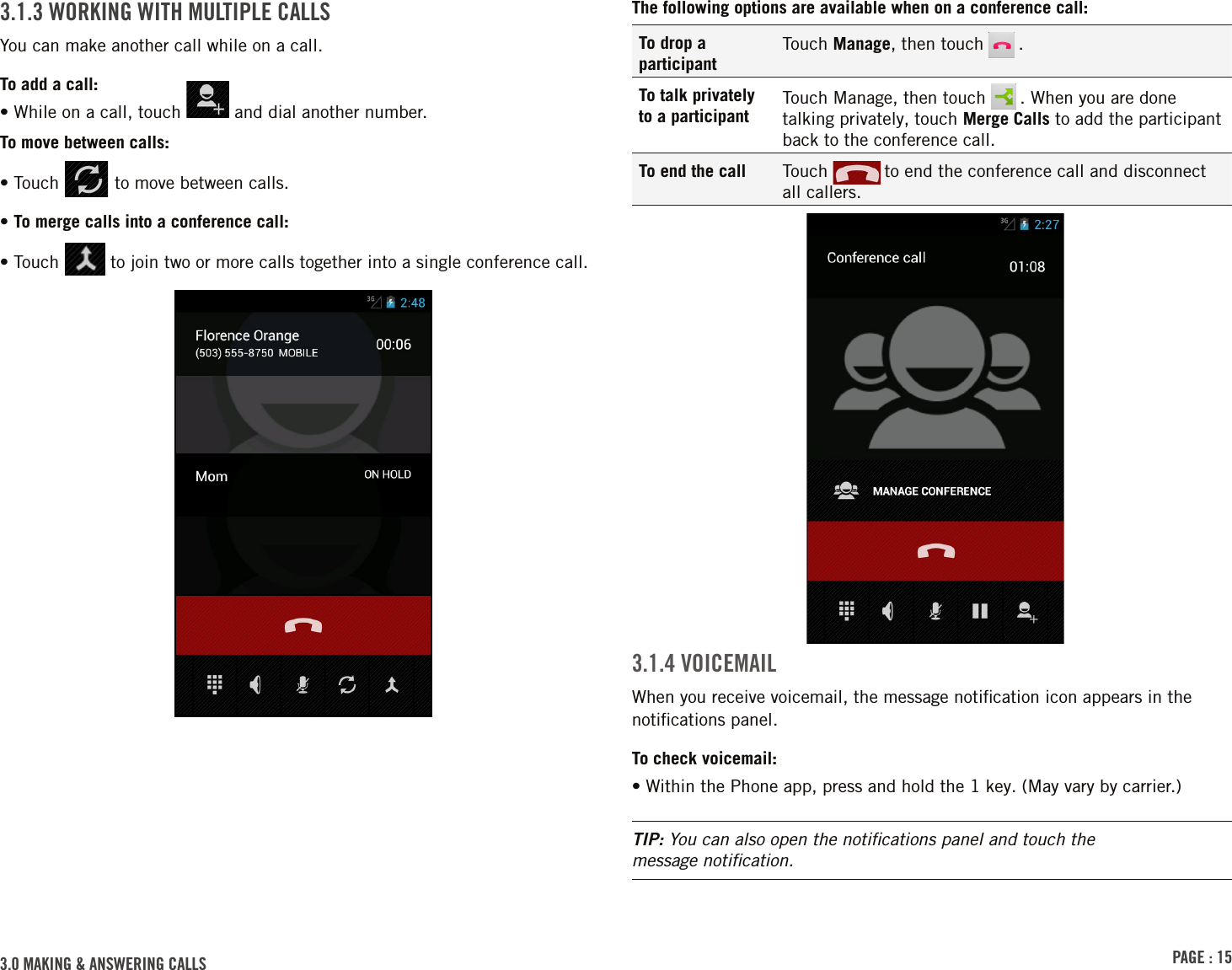 PAGE : 153.0 MAKING &amp; ANSWERING CALLSThe following options are available when on a conference call:To drop a participantTouch Manage, then touch   .To talk privately to a participantTouch Manage, then touch   . When you are done talking privately, touch Merge Calls to add the participant back to the conference call.To end the call Touch   to end the conference call and disconnect  all callers.3.1.4 VOICEMAILWhen you receive voicemail, the message notiﬁcation icon appears in the notiﬁcations panel.To check voicemail:• Within the Phone app, press and hold the 1 key. (May vary by carrier.)TIP: You can also open the notiﬁcations panel and touch the  message notiﬁcation.3.1.3 WORKING WITH MULTIPLE CALLSYou can make another call while on a call.To add a call:• While on a call, touch   and dial another number.To move between calls:• Touch   to move between calls.• To merge calls into a conference call:•  Touch   to join two or more calls together into a single conference call.