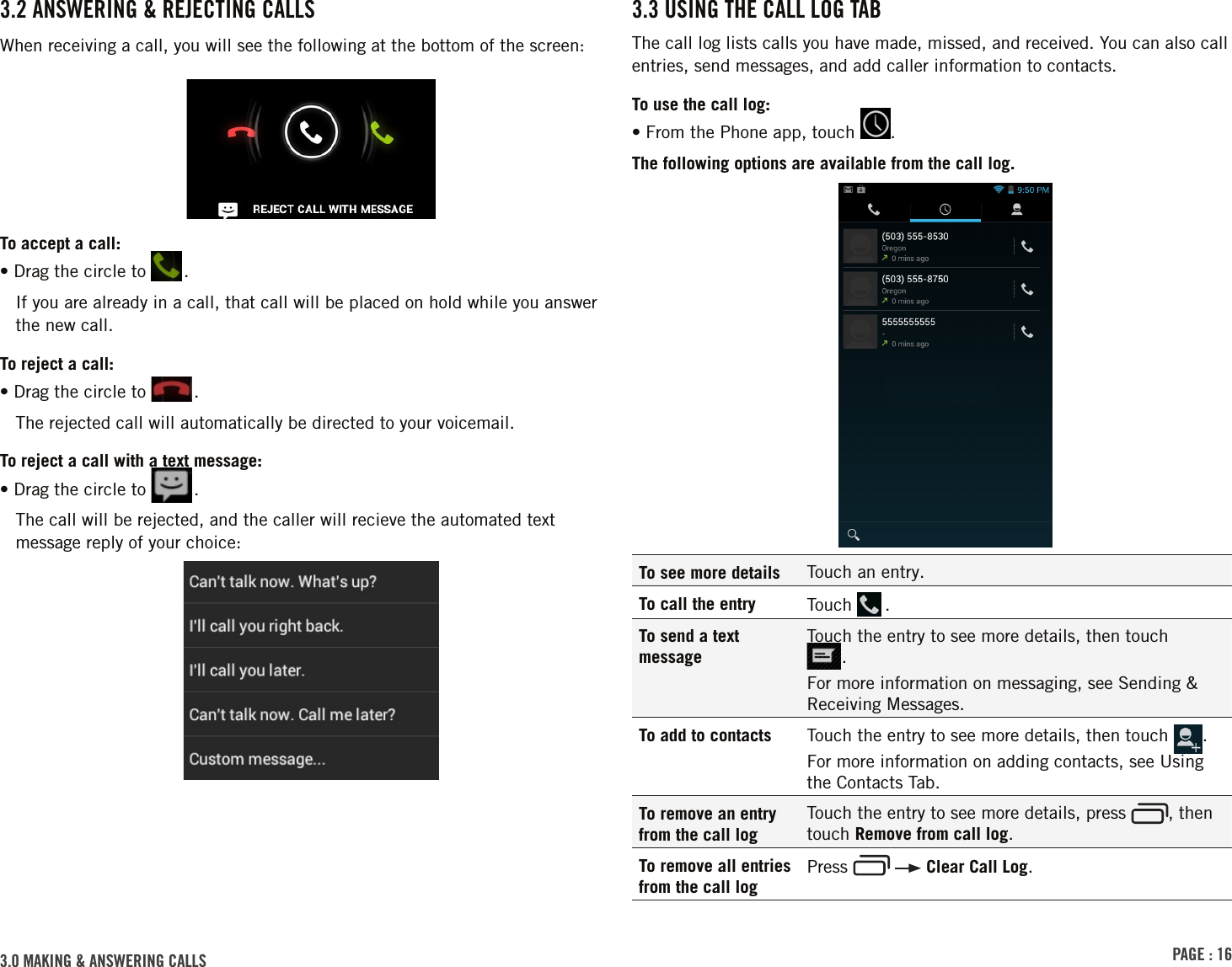 PAGE : 163.0 MAKING &amp; ANSWERING CALLS3.3 USING THE CALL LOG TABThe call log lists calls you have made, missed, and received. You can also call entries, send messages, and add caller information to contacts.To use the call log:• From the Phone app, touch  .The following options are available from the call log.To see more details Touch an entry.To call the entry Touch   .To send a text messageTouch the entry to see more details, then touch  .For more information on messaging, see Sending &amp; Receiving Messages.To add to contacts Touch the entry to see more details, then touch  . For more information on adding contacts, see Using the Contacts Tab.To remove an entry from the call logTouch the entry to see more details, press  , then touch Remove from call log.To remove all entries from the call logPress     Clear Call Log.3.2 ANSWERING &amp; REJECTING CALLSWhen receiving a call, you will see the following at the bottom of the screen:To accept a call:•  Drag the circle to  .If you are already in a call, that call will be placed on hold while you answer the new call. To reject a call:•  Drag the circle to  .The rejected call will automatically be directed to your voicemail.To reject a call with a text message:•  Drag the circle to  .The call will be rejected, and the caller will recieve the automated text message reply of your choice: