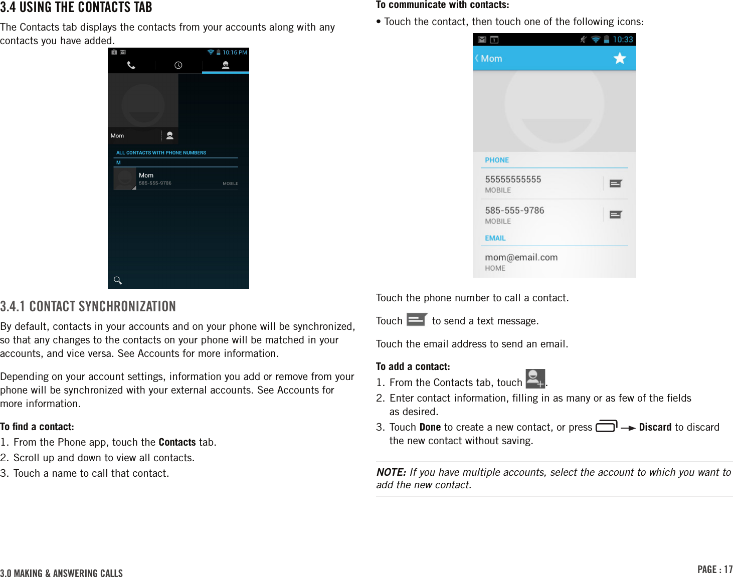 PAGE : 173.0 MAKING &amp; ANSWERING CALLSTo communicate with contacts:• Touch the contact, then touch one of the following icons:Touch the phone number to call a contact.Touch   to send a text message.Touch the email address to send an email.To add a contact:1. From the Contacts tab, touch  .2.  Enter contact information, ﬁlling in as many or as few of the ﬁelds  as desired.3.  Touch  Done to create a new contact, or press     Discard to discard the new contact without saving.NOTE: If you have multiple accounts, select the account to which you want to add the new contact.3.4 USING THE CONTACTS TABThe Contacts tab displays the contacts from your accounts along with any contacts you have added. 3.4.1 CONTACT SYNCHRONIZATIONBy default, contacts in your accounts and on your phone will be synchronized, so that any changes to the contacts on your phone will be matched in your accounts, and vice versa. See Accounts for more information. Depending on your account settings, information you add or remove from your phone will be synchronized with your external accounts. See Accounts for more information.To ﬁnd a contact:1. From the Phone app, touch the Contacts tab.2. Scroll up and down to view all contacts.3. Touch a name to call that contact.