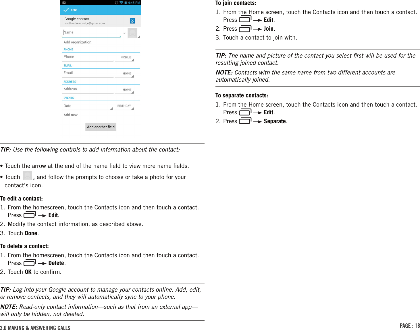 PAGE : 183.0 MAKING &amp; ANSWERING CALLSTo join contacts:1.  From the Home screen, touch the Contacts icon and then touch a contact. Press     Edit.2. Press     Join.3. Touch a contact to join with.TIP: The name and picture of the contact you select ﬁrst will be used for the resulting joined contact.NOTE: Contacts with the same name from two different accounts are automatically joined.To separate contacts:1.  From the Home screen, touch the Contacts icon and then touch a contact. Press     Edit.2. Press     Separate.TIP: Use the following controls to add information about the contact:•  Touch the arrow at the end of the name ﬁeld to view more name ﬁelds.•  Touch   and follow the prompts to choose or take a photo for your contact’s icon.To edit a contact:1.  From the homescreen, touch the Contacts icon and then touch a contact. Press     Edit.2. Modify the contact information, as described above.3. Touch Done.To delete a contact:1.  From the homescreen, touch the Contacts icon and then touch a contact. Press     Delete.2. Touch OK to conﬁrm.TIP: Log into your Google account to manage your contacts online. Add, edit, or remove contacts, and they will automatically sync to your phone.NOTE: Read-only contact information—such as that from an external app—will only be hidden, not deleted. 