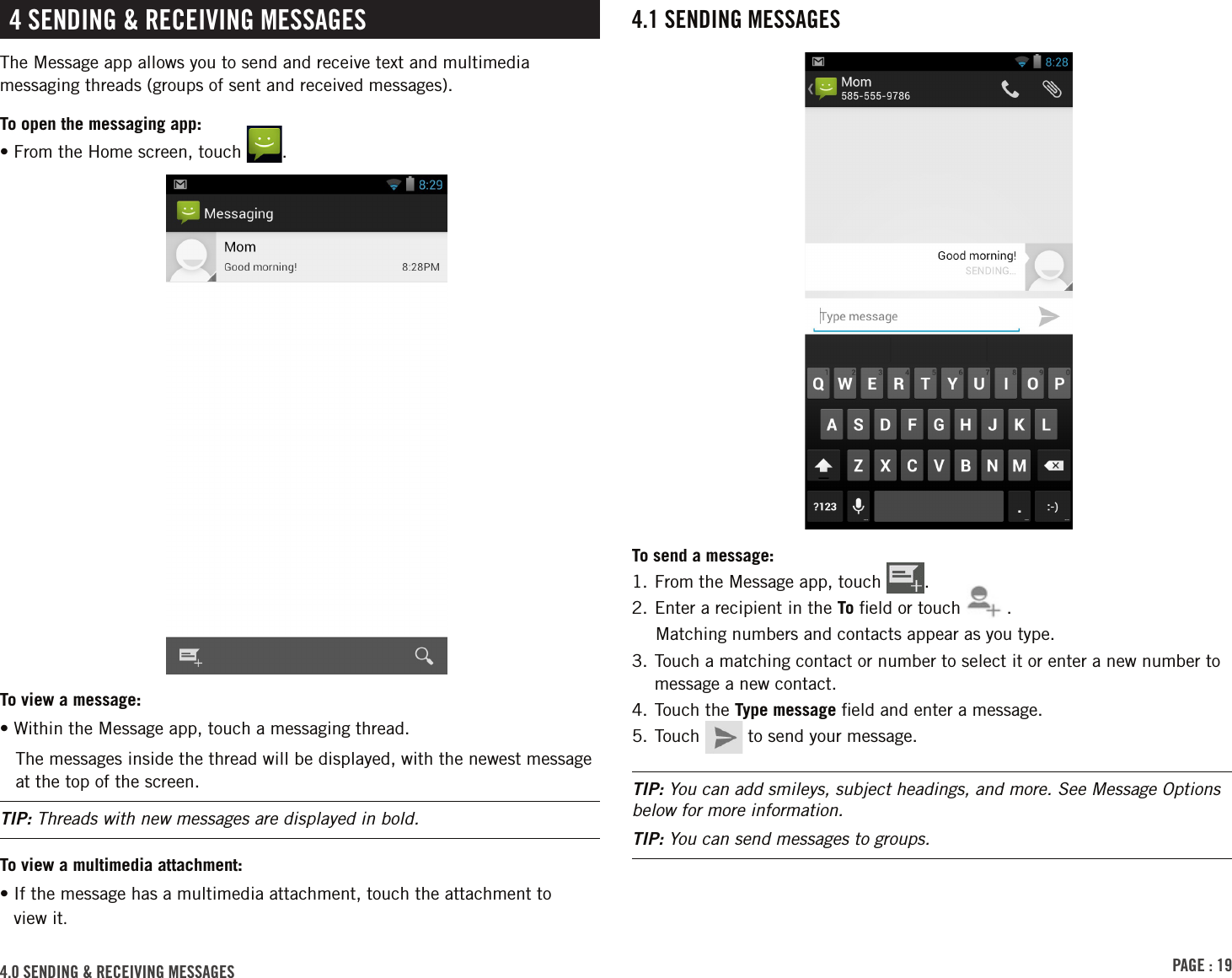 PAGE : 194.1 SENDING MESSAGESTo send a message:1. From the Message app, touch  .2. Enter a recipient in the To ﬁeld or touch  .Matching numbers and contacts appear as you type. 3.  Touch a matching contact or number to select it or enter a new number to message a new contact.4. Touch the Type message ﬁeld and enter a message.5. Touch   to send your message.TIP: You can add smileys, subject headings, and more. See Message Options below for more information.TIP: You can send messages to groups.4.0 SENDING &amp; RECEIVING MESSAGES4 SENDING &amp; RECEIVING MESSAGESThe Message app allows you to send and receive text and multimedia messaging threads (groups of sent and received messages).To open the messaging app:• From the Home screen, touch  .To view a message:• Within the Message app, touch a messaging thread.The messages inside the thread will be displayed, with the newest message at the top of the screen.TIP: Threads with new messages are displayed in bold.To view a multimedia attachment:•  If the message has a multimedia attachment, touch the attachment to  view it.