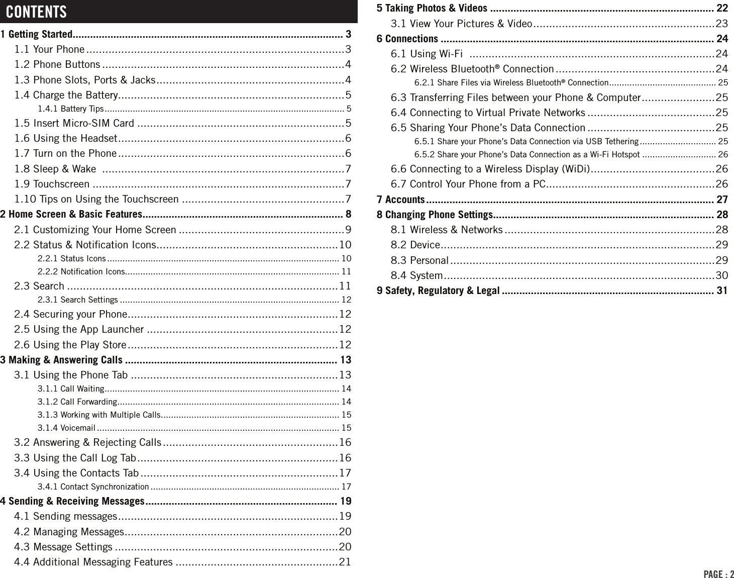 PAGE : 2CONTENTS1 Getting Started ............................................................................................. 31.1 Your Phone .................................................................................31.2 Phone Buttons ............................................................................41.3 Phone Slots, Ports &amp; Jacks ........................................................... 41.4 Charge the Battery.......................................................................51.4.1 Battery Tips .............................................................................................. 51.5 Insert Micro-SIM Card .................................................................51.6 Using the Headset ....................................................................... 61.7 Turn on the Phone .......................................................................61.8 Sleep &amp; Wake  ............................................................................71.9 Touchscreen ...............................................................................71.10 Tips on Using the Touchscreen ...................................................72 Home Screen &amp; Basic Features ..................................................................... 82.1 Customizing Your Home Screen ....................................................92.2 Status &amp; Notiﬁcation Icons .........................................................102.2.1 Status Icons ........................................................................................... 102.2.2 Notiﬁcation Icons .................................................................................... 112.3 Search .....................................................................................112.3.1 Search Settings ...................................................................................... 122.4 Securing your Phone ..................................................................122.5 Using the App Launcher ............................................................122.6 Using the Play Store ..................................................................123 Making &amp; Answering Calls ......................................................................... 133.1 Using the Phone Tab .................................................................133.1.1 Call Waiting ............................................................................................ 143.1.2 Call Forwarding ....................................................................................... 143.1.3 Working with Multiple Calls ...................................................................... 153.1.4 Voicemail ............................................................................................... 153.2 Answering &amp; Rejecting Calls .......................................................163.3 Using the Call Log Tab ............................................................... 163.4 Using the Contacts Tab ..............................................................173.4.1 Contact Synchronization .......................................................................... 174 Sending &amp; Receiving Messages .................................................................. 194.1 Sending messages .....................................................................194.2 Managing Messages ...................................................................204.3 Message Settings ......................................................................204.4 Additional Messaging Features ...................................................215 Taking Photos &amp; Videos ............................................................................. 223.1 View Your Pictures &amp; Video .........................................................236 Connections .............................................................................................. 246.1 Using Wi-Fi  .............................................................................246.2 Wireless Bluetooth® Connection ..................................................246.2.1 Share Files via Wireless Bluetooth® Connection .......................................... 256.3 Transferring Files between your Phone &amp; Computer ....................... 256.4 Connecting to Virtual Private Networks ........................................256.5 Sharing Your Phone’s Data Connection ........................................256.5.1 Share your Phone’s Data Connection via USB Tethering .............................. 256.5.2 Share your Phone’s Data Connection as a Wi-Fi Hotspot ............................. 266.6 Connecting to a Wireless Display (WiDi) ....................................... 266.7 Control Your Phone from a PC .....................................................267 Accounts ................................................................................................... 278 Changing Phone Settings ............................................................................ 288.1 Wireless &amp; Networks ..................................................................288.2 Device ...................................................................................... 298.3 Personal ...................................................................................298.4 System ..................................................................................... 309 Safety, Regulatory &amp; Legal ......................................................................... 31