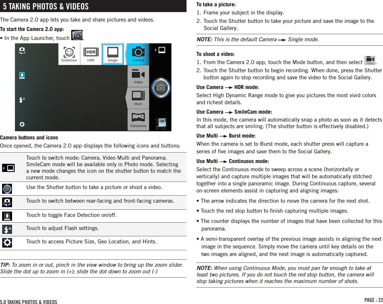 PAGE : 22To take a picture:1. Frame your subject in the display.2. Touch the Shutter button to take your picture and save the image to the Social Gallery.NOTE: This is the default Camera   Single mode.To shoot a video:1. From the Camera 2.0 app, touch the Mode button, and then select  .2.  Touch the Shutter button to begin recording. When done, press the Shutter button again to stop recording and save the video to the Social Gallery.Use Camera   HDR mode:Select High Dynamic Range mode to give you pictures the most vivid colors and richest details.Use Camera   SmileCam mode:In this mode, the camera will automatically snap a photo as soon as it detects that all subjects are smiling. (The shutter button is effectively disabled.)Use Multi   Burst mode: When the camera is set to Burst mode, each shutter press will capture a series of ﬁve images and save them to the Social Gallery.Use Multi   Continuous mode: Select the Continuous mode to sweep across a scene (horizontally or vertically) and capture multiple images that will be automatically stitched together into a single panoramic image. During Continuous capture, several on-screen elements assist in capturing and aligning images:• The arrow indicates the direction to move the camera for the next shot.• Touch the red stop button to ﬁnish capturing multiple images.• The counter displays the number of images that have been collected for this panorama.• A semi-transparent overlay of the previous image assists in aligning the next image in the sequence. Simply move the camera until key details on the two images are aligned, and the next image is automatically captured.NOTE: When using Continuous Mode, you must pan far enough to take at least two pictures. If you do not touch the red stop button, the camera will stop taking pictures when it reaches the maximum number of shots.5.0 TAKING PHOTOS &amp; VIDEOS 5 TAKING PHOTOS &amp; VIDEOSThe Camera 2.0 app lets you take and share pictures and videos.To start the Camera 2.0 app:•  In the App Launcher, touch  .Camera buttons and iconsOnce opened, the Camera 2.0 app displays the following icons and buttons:Touch to switch mode: Camera, Video Multi and Panorama. SmileCam mode will be available only in Photo mode. Selecting a new mode changes the icon on the shutter button to match the current mode.Use the Shutter button to take a picture or shoot a video.Touch to switch between rear-facing and front-facing cameras.Touch to toggle Face Detection on/off.Touch to adjust Flash settings.Touch to access Picture Size, Geo Location, and Hints.TIP: To zoom in or out, pinch in the view window to bring up the zoom slider. Slide the dot up to zoom in (+); slide the dot down to zoom out (-)