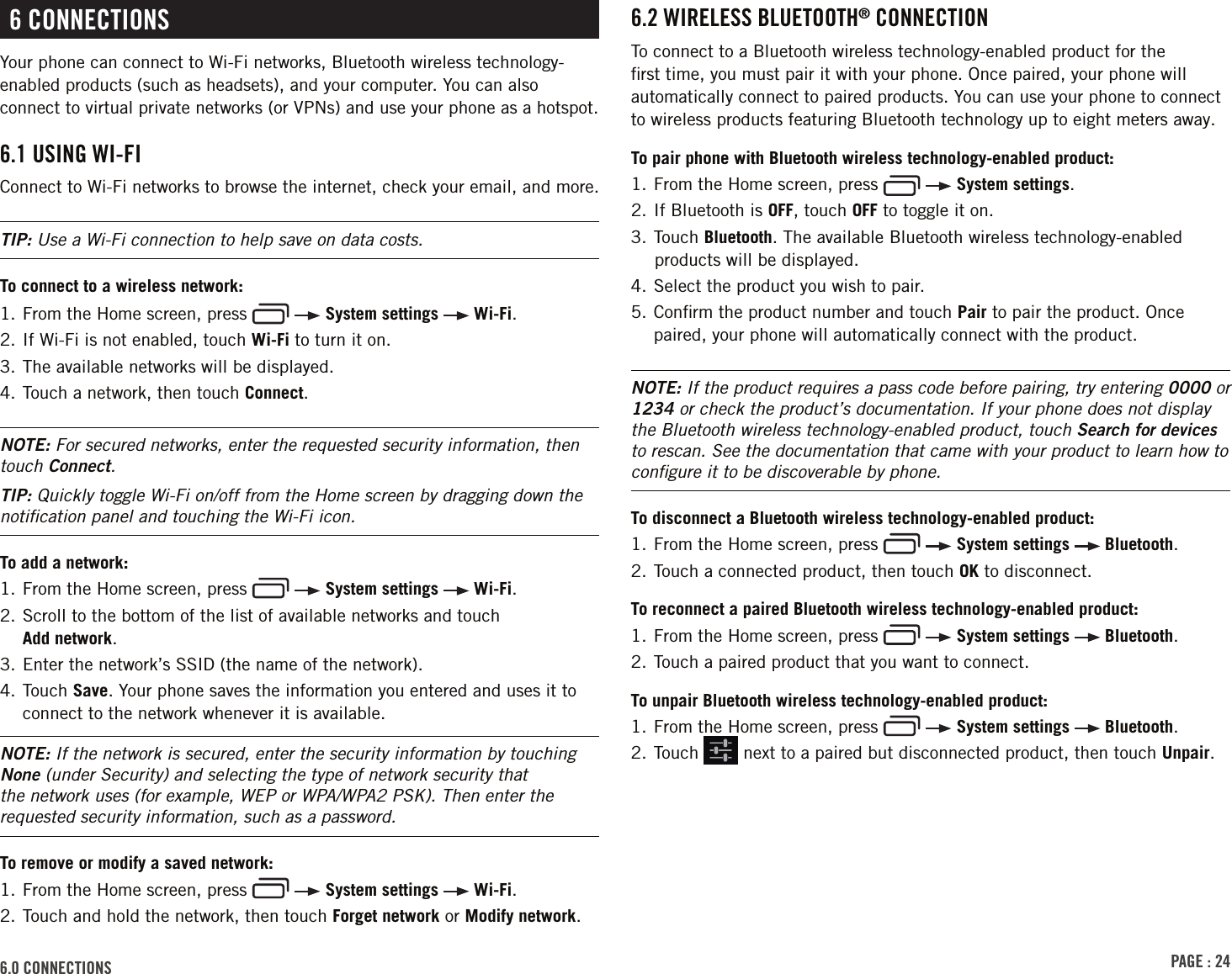 PAGE : 246.0 CONNECTIONS6 CONNECTIONSYour phone can connect to Wi-Fi networks, Bluetooth wireless technology-enabled products (such as headsets), and your computer. You can also connect to virtual private networks (or VPNs) and use your phone as a hotspot.6.1 USING WI-FI Connect to Wi-Fi networks to browse the internet, check your email, and more. TIP: Use a Wi-Fi connection to help save on data costs.To connect to a wireless network:1.  From the Home screen, press     System settings   Wi-Fi.2. If Wi-Fi is not enabled, touch Wi-Fi to turn it on.3. The available networks will be displayed.4. Touch a network, then touch Connect. NOTE: For secured networks, enter the requested security information, then touch Connect.TIP: Quickly toggle Wi-Fi on/off from the Home screen by dragging down the notiﬁcation panel and touching the Wi-Fi icon.To add a network: 1.  From the Home screen, press     System settings   Wi-Fi.2.  Scroll to the bottom of the list of available networks and touch  Add network. 3. Enter the network’s SSID (the name of the network).4.  Touch  Save. Your phone saves the information you entered and uses it to connect to the network whenever it is available. NOTE: If the network is secured, enter the security information by touching None (under Security) and selecting the type of network security that the network uses (for example, WEP or WPA/WPA2 PSK). Then enter the requested security information, such as a password.To remove or modify a saved network: 1.  From the Home screen, press     System settings   Wi-Fi.2.  Touch and hold the network, then touch Forget network or Modify network.6.2 WIRELESS BLUETOOTH® CONNECTIONTo connect to a Bluetooth wireless technology-enabled product for the ﬁrst time, you must pair it with your phone. Once paired, your phone will automatically connect to paired products. You can use your phone to connect to wireless products featuring Bluetooth technology up to eight meters away.To pair phone with Bluetooth wireless technology-enabled product:1.  From the Home screen, press     System settings.2. If Bluetooth is OFF, touch OFF to toggle it on.3. Touch Bluetooth. The available Bluetooth wireless technology-enabled products will be displayed.4. Select the product you wish to pair.5.  Conﬁrm the product number and touch Pair to pair the product. Once paired, your phone will automatically connect with the product.NOTE: If the product requires a pass code before pairing, try entering 0000 or 1234 or check the product’s documentation. If your phone does not display the Bluetooth wireless technology-enabled product, touch Search for devices to rescan. See the documentation that came with your product to learn how to conﬁgure it to be discoverable by phone.To disconnect a Bluetooth wireless technology-enabled product:1.  From the Home screen, press     System settings   Bluetooth.2. Touch a connected product, then touch OK to disconnect.To reconnect a paired Bluetooth wireless technology-enabled product: 1.  From the Home screen, press     System settings   Bluetooth.2. Touch a paired product that you want to connect.To unpair Bluetooth wireless technology-enabled product:1.  From the Home screen, press     System settings   Bluetooth.2.  Touch   next to a paired but disconnected product, then touch Unpair.