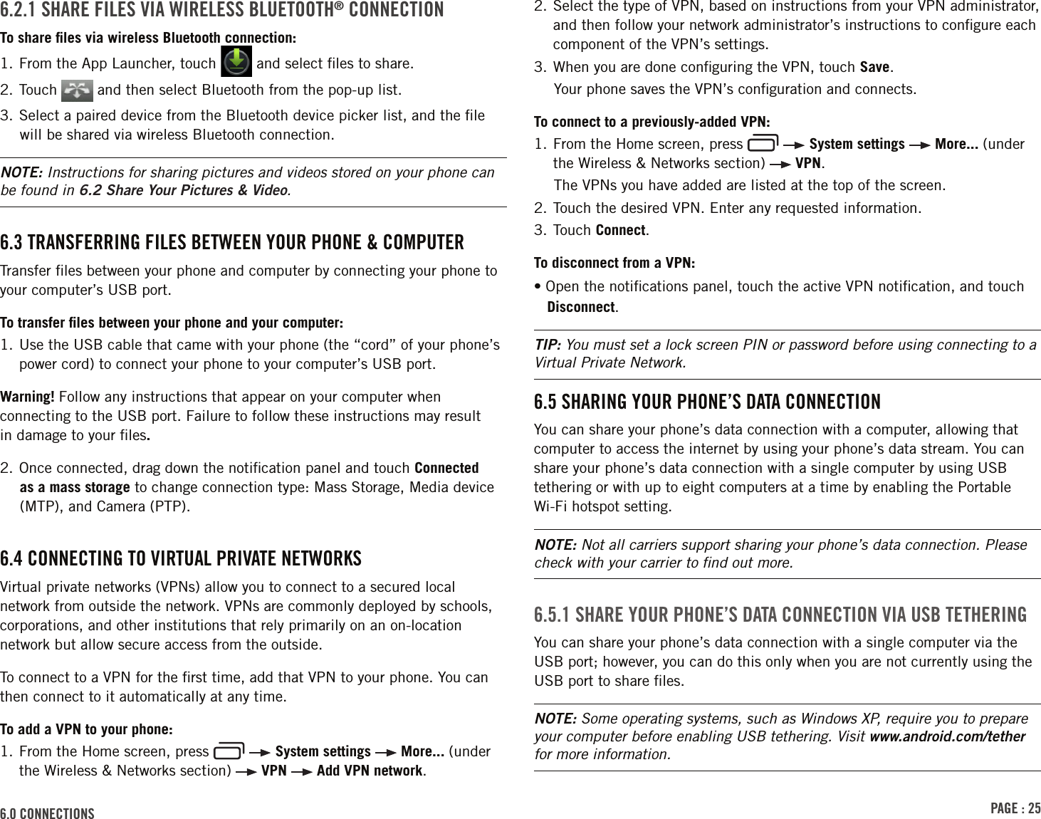 PAGE : 256.0 CONNECTIONS6.2.1 SHARE FILES VIA WIRELESS BLUETOOTH® CONNECTIONTo share ﬁles via wireless Bluetooth connection:1.  From the App Launcher, touch   and select ﬁles to share.2. Touch   and then select Bluetooth from the pop-up list.3. Select a paired device from the Bluetooth device picker list, and the ﬁle will be shared via wireless Bluetooth connection.NOTE: Instructions for sharing pictures and videos stored on your phone can be found in 6.2 Share Your Pictures &amp; Video.6.3 TRANSFERRING FILES BETWEEN YOUR PHONE &amp; COMPUTERTransfer ﬁles between your phone and computer by connecting your phone to your computer’s USB port. To transfer ﬁles between your phone and your computer:1.  Use the USB cable that came with your phone (the “cord” of your phone’s power cord) to connect your phone to your computer’s USB port.Warning! Follow any instructions that appear on your computer when connecting to the USB port. Failure to follow these instructions may result  in damage to your ﬁles. 2. Once connected, drag down the notiﬁcation panel and touch Connected as a mass storage to change connection type: Mass Storage, Media device (MTP), and Camera (PTP).6.4 CONNECTING TO VIRTUAL PRIVATE NETWORKSVirtual private networks (VPNs) allow you to connect to a secured local network from outside the network. VPNs are commonly deployed by schools, corporations, and other institutions that rely primarily on an on-location network but allow secure access from the outside.To connect to a VPN for the ﬁrst time, add that VPN to your phone. You can then connect to it automatically at any time.To add a VPN to your phone:1.  From the Home screen, press     System settings   More... (under the Wireless &amp; Networks section)   VPN   Add VPN network.2.  Select the type of VPN, based on instructions from your VPN administrator, and then follow your network administrator’s instructions to conﬁgure each component of the VPN’s settings. 3. When you are done conﬁguring the VPN, touch Save.Your phone saves the VPN’s conﬁguration and connects. To connect to a previously-added VPN:1.  From the Home screen, press     System settings   More... (under the Wireless &amp; Networks section)   VPN.The VPNs you have added are listed at the top of the screen.2. Touch the desired VPN. Enter any requested information.3. Touch Connect.To disconnect from a VPN:• Open the notiﬁcations panel, touch the active VPN notiﬁcation, and touch Disconnect.TIP: You must set a lock screen PIN or password before using connecting to a Virtual Private Network.6.5 SHARING YOUR PHONE’S DATA CONNECTIONYou can share your phone’s data connection with a computer, allowing that computer to access the internet by using your phone’s data stream. You can share your phone’s data connection with a single computer by using USB tethering or with up to eight computers at a time by enabling the Portable Wi-Fi hotspot setting. NOTE: Not all carriers support sharing your phone’s data connection. Please check with your carrier to ﬁnd out more.6.5.1 SHARE YOUR PHONE’S DATA CONNECTION VIA USB TETHERINGYou can share your phone’s data connection with a single computer via the USB port; however, you can do this only when you are not currently using the USB port to share ﬁles.NOTE: Some operating systems, such as Windows XP, require you to prepare your computer before enabling USB tethering. Visit www.android.com/tether for more information.