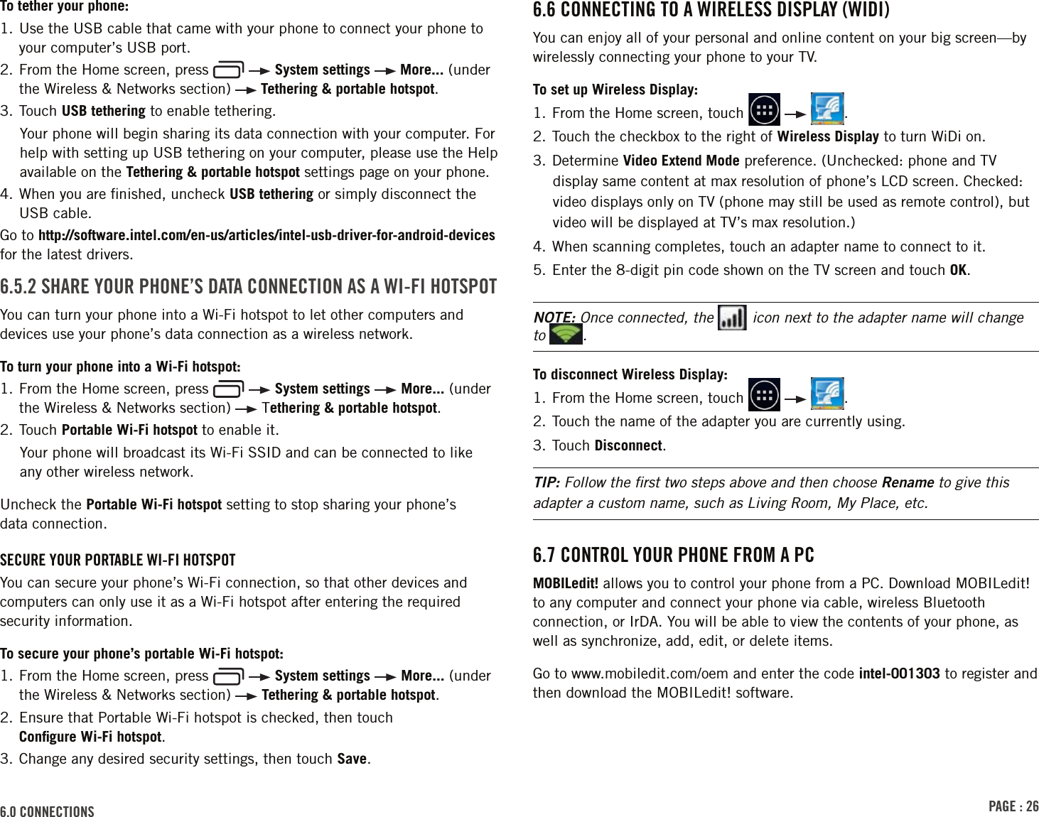 PAGE : 266.0 CONNECTIONSTo tether your phone:1.  Use the USB cable that came with your phone to connect your phone to your computer’s USB port.2.  From the Home screen, press     System settings   More... (under the Wireless &amp; Networks section)   Tethering &amp; portable hotspot.3. Touch USB tethering to enable tethering.Your phone will begin sharing its data connection with your computer. For help with setting up USB tethering on your computer, please use the Help available on the Tethering &amp; portable hotspot settings page on your phone.4.  When you are ﬁnished, uncheck USB tethering or simply disconnect the USB cable.Go to http://software.intel.com/en-us/articles/intel-usb-driver-for-android-devices for the latest drivers.6.5.2 SHARE YOUR PHONE’S DATA CONNECTION AS A WI-FI HOTSPOTYou can turn your phone into a Wi-Fi hotspot to let other computers and devices use your phone’s data connection as a wireless network.To turn your phone into a Wi-Fi hotspot:1.  From the Home screen, press     System settings   More... (under the Wireless &amp; Networks section)   Tethering &amp; portable hotspot.2. Touch Portable Wi-Fi hotspot to enable it.Your phone will broadcast its Wi-Fi SSID and can be connected to like  any other wireless network.Uncheck the Portable Wi-Fi hotspot setting to stop sharing your phone’s  data connection.SECURE YOUR PORTABLE WI-FI HOTSPOTYou can secure your phone’s Wi-Fi connection, so that other devices and computers can only use it as a Wi-Fi hotspot after entering the required security information. To secure your phone’s portable Wi-Fi hotspot:1.  From the Home screen, press     System settings   More... (under the Wireless &amp; Networks section)   Tethering &amp; portable hotspot.2.  Ensure that Portable Wi-Fi hotspot is checked, then touch  Conﬁgure Wi-Fi hotspot.3. Change any desired security settings, then touch Save.6.6 CONNECTING TO A WIRELESS DISPLAY (WIDI)You can enjoy all of your personal and online content on your big screen—by wirelessly connecting your phone to your TV.To set up Wireless Display:1.  From the Home screen, touch      .2. Touch the checkbox to the right of Wireless Display to turn WiDi on.3. Determine Video Extend Mode preference. (Unchecked: phone and TV display same content at max resolution of phone’s LCD screen. Checked: video displays only on TV (phone may still be used as remote control), but video will be displayed at TV’s max resolution.)4. When scanning completes, touch an adapter name to connect to it.5. Enter the 8-digit pin code shown on the TV screen and touch OK.NOTE: Once connected, the   icon next to the adapter name will change to  .To disconnect Wireless Display:1.  From the Home screen, touch      .2. Touch the name of the adapter you are currently using.3. Touch Disconnect.TIP: Follow the ﬁrst two steps above and then choose Rename to give this adapter a custom name, such as Living Room, My Place, etc.6.7 CONTROL YOUR PHONE FROM A PCMOBILedit! allows you to control your phone from a PC. Download MOBILedit! to any computer and connect your phone via cable, wireless Bluetooth connection, or IrDA. You will be able to view the contents of your phone, as well as synchronize, add, edit, or delete items.Go to www.mobiledit.com/oem and enter the code intel-001303 to register and then download the MOBILedit! software.