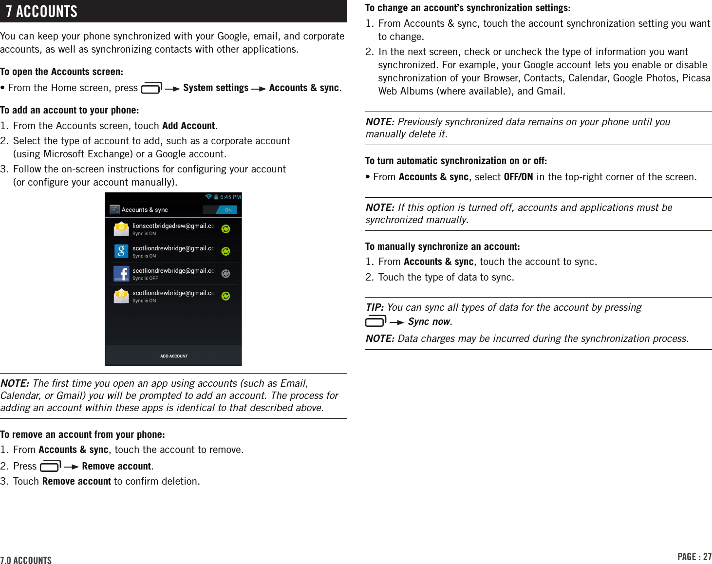 PAGE : 277.0 ACCOUNTS7 ACCOUNTSYou can keep your phone synchronized with your Google, email, and corporate accounts, as well as synchronizing contacts with other applications.To open the Accounts screen:• From the Home screen, press     System settings   Accounts &amp; sync.To add an account to your phone:1. From the Accounts screen, touch Add Account.2.  Select the type of account to add, such as a corporate account  (using Microsoft Exchange) or a Google account.3.  Follow the on-screen instructions for conﬁguring your account  (or conﬁgure your account manually).NOTE: The ﬁrst time you open an app using accounts (such as Email, Calendar, or Gmail) you will be prompted to add an account. The process for adding an account within these apps is identical to that described above.To remove an account from your phone:1. From Accounts &amp; sync, touch the account to remove.2. Press     Remove account.3. Touch Remove account to conﬁrm deletion.To change an account’s synchronization settings:1.  From Accounts &amp; sync, touch the account synchronization setting you want to change.2.  In the next screen, check or uncheck the type of information you want synchronized. For example, your Google account lets you enable or disable synchronization of your Browser, Contacts, Calendar, Google Photos, Picasa Web Albums (where available), and Gmail.NOTE: Previously synchronized data remains on your phone until you manually delete it.To turn automatic synchronization on or off:• From Accounts &amp; sync, select OFF/ON in the top-right corner of the screen.NOTE: If this option is turned off, accounts and applications must be synchronized manually.To manually synchronize an account:1. From Accounts &amp; sync, touch the account to sync.2. Touch the type of data to sync.TIP: You can sync all types of data for the account by pressing    Sync now.NOTE: Data charges may be incurred during the synchronization process.