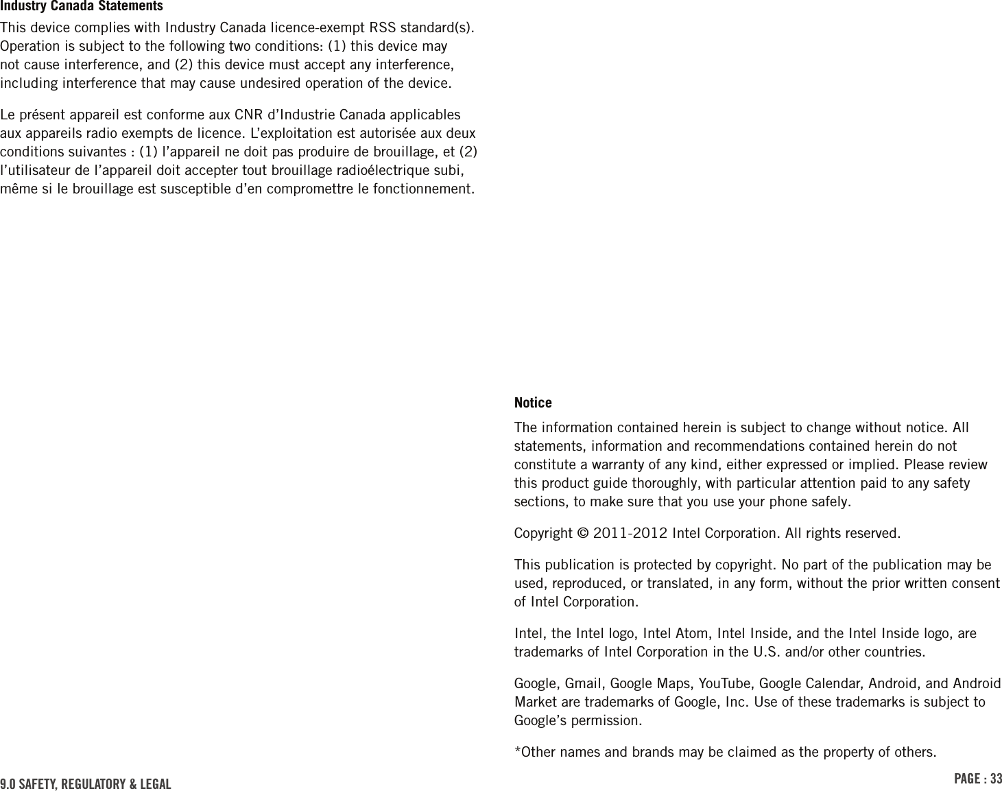 PAGE : 339.0 SAFETY, REGULATORY &amp; LEGALIndustry Canada StatementsThis device complies with Industry Canada licence-exempt RSS standard(s). Operation is subject to the following two conditions: (1) this device may not cause interference, and (2) this device must accept any interference, including interference that may cause undesired operation of the device.Le présent appareil est conforme aux CNR d’Industrie Canada applicables aux appareils radio exempts de licence. L’exploitation est autorisée aux deux conditions suivantes : (1) l’appareil ne doit pas produire de brouillage, et (2) l’utilisateur de l’appareil doit accepter tout brouillage radioélectrique subi, même si le brouillage est susceptible d’en compromettre le fonctionnement.NoticeThe information contained herein is subject to change without notice. All statements, information and recommendations contained herein do not constitute a warranty of any kind, either expressed or implied. Please review this product guide thoroughly, with particular attention paid to any safety sections, to make sure that you use your phone safely.Copyright © 2011-2012 Intel Corporation. All rights reserved.This publication is protected by copyright. No part of the publication may be used, reproduced, or translated, in any form, without the prior written consent of Intel Corporation.Intel, the Intel logo, Intel Atom, Intel Inside, and the Intel Inside logo, are trademarks of Intel Corporation in the U.S. and/or other countries.Google, Gmail, Google Maps, YouTube, Google Calendar, Android, and Android Market are trademarks of Google, Inc. Use of these trademarks is subject to Google’s permission.*Other names and brands may be claimed as the property of others.