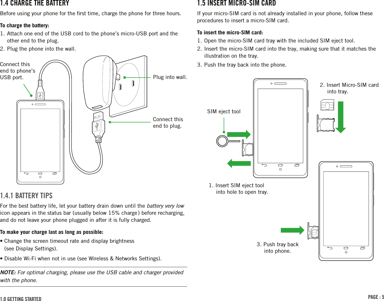 PAGE : 51.5 INSERT MICRO-SIM CARDIf your micro-SIM card is not already installed in your phone, follow these procedures to insert a micro-SIM card.To insert the micro-SIM card:1. Open the micro-SIM card tray with the included SIM eject tool.2.  Insert the micro-SIM card into the tray, making sure that it matches the illustration on the tray.3. Push the tray back into the phone.1.4 CHARGE THE BATTERYBefore using your phone for the ﬁrst time, charge the phone for three hours.To charge the battery:1.  Attach one end of the USB cord to the phone’s micro-USB port and the other end to the plug.2. Plug the phone into the wall.1.4.1 BATTERY TIPSFor the best battery life, let your battery drain down until the battery very low icon appears in the status bar (usually below 15% charge ) before recharging, and do not leave your phone plugged in after it is fully charged.To make your charge last as long as possible:•  Change the screen timeout rate and display brightness  (see Display Settings).• Disable Wi-Fi when not in use (see Wireless &amp; Networks Settings).NOTE: For optimal charging, please use the USB cable and charger provided with the phone.1.0 GETTING STARTED Connect this end to phone’s USB port. Plug into wall.Connect this end to plug.2. Insert Micro-SIM card into tray.1. Insert SIM eject tool into hole to open tray.3. Push tray back into phone.SIM eject tool