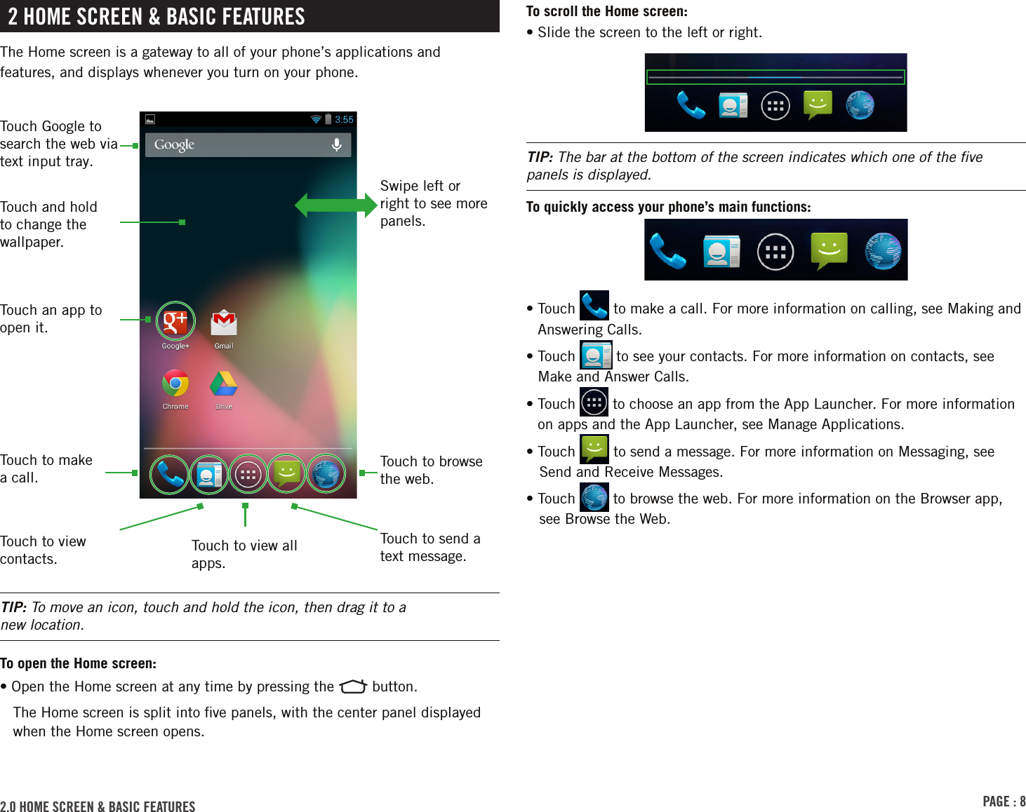 PAGE : 82 HOME SCREEN &amp; BASIC FEATURESThe Home screen is a gateway to all of your phone’s applications and features, and displays whenever you turn on your phone.TIP: To move an icon, touch and hold the icon, then drag it to a  new location.To open the Home screen:• Open the Home screen at any time by pressing the   button.The Home screen is split into ﬁve panels, with the center panel displayed when the Home screen opens.2.0 HOME SCREEN &amp; BASIC FEATURES To scroll the Home screen:• Slide the screen to the left or right.TIP: The bar at the bottom of the screen indicates which one of the ﬁve panels is displayed.To quickly access your phone’s main functions:•  Touch   to make a call. For more information on calling, see Making and Answering Calls.•  Touch   to see your contacts. For more information on contacts, see Make and Answer Calls.•  Touch   to choose an app from the App Launcher. For more information on apps and the App Launcher, see Manage Applications.• Touch   to send a message. For more information on Messaging, see Send and Receive Messages.• Touch   to browse the web. For more information on the Browser app, see Browse the Web.Touch to view all apps.Touch to make a call.Touch to browse the web.Swipe left or right to see more panels.Touch Google to search the web via text input tray.Touch and hold to change the wallpaper.Touch an app to open it.Touch to send a text message.Touch to view contacts.