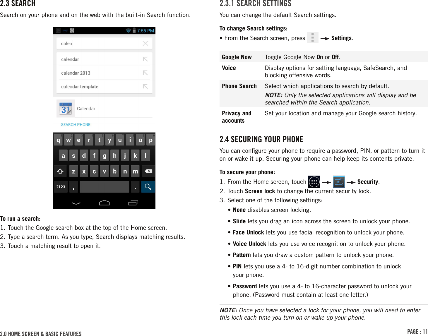 PAGE : 112.0 HOME SCREEN &amp; BASIC FEATURES 2.3 SEARCHSearch on your phone and on the web with the built-in Search function.To run a search:1. Touch the Google search box at the top of the Home screen.2. Type a search term. As you type, Search displays matching results.3. Touch a matching result to open it.2.3.1 SEARCH SETTINGSYou can change the default Search settings.To change Search settings:• From the Search screen, press     Settings.Google Now Toggle Google Now On or Off.Voice Display options for setting language, SafeSearch, and blocking offensive words.Phone Search Select which applications to search by default.NOTE: Only the selected applications will display and be searched within the Search application.Privacy and accountsSet your location and manage your Google search history.2.4 SECURING YOUR PHONEYou can conﬁgure your phone to require a password, PIN, or pattern to turn it on or wake it up. Securing your phone can help keep its contents private.To secure your phone:1.  From the Home screen, touch         Security.2.  Touch  Screen lock to change the current security lock.3. Select one of the following settings:• None disables screen locking. • Slide lets you drag an icon across the screen to unlock your phone.• Face Unlock lets you use facial recognition to unlock your phone.• Voice Unlock lets you use voice recognition to unlock your phone.• Pattern lets you draw a custom pattern to unlock your phone.•  PIN lets you use a 4- to 16-digit number combination to unlock  your phone.•  Password lets you use a 4- to 16-character password to unlock your phone. (Password must contain at least one letter.)NOTE: Once you have selected a lock for your phone, you will need to enter this lock each time you turn on or wake up your phone.