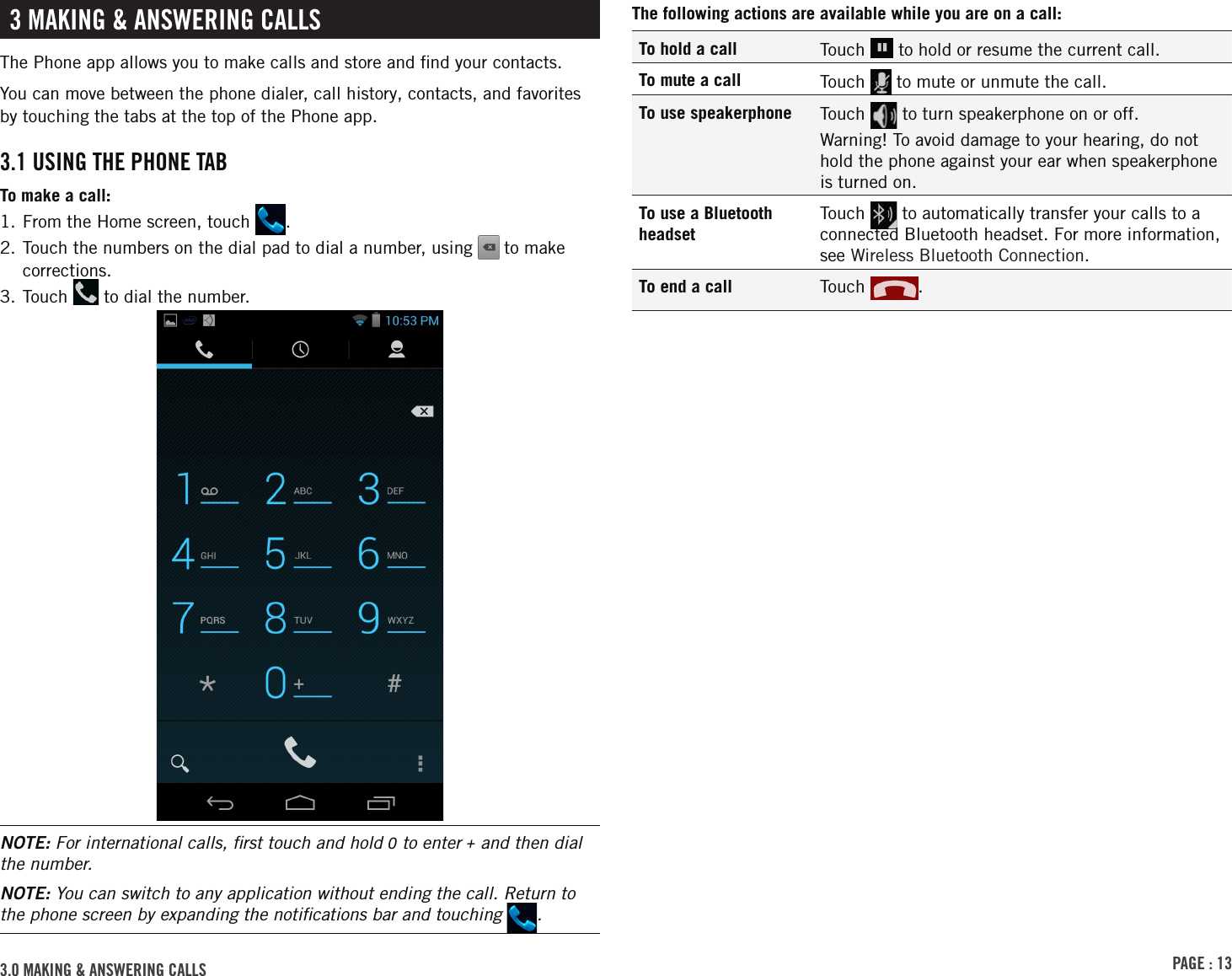 PAGE : 133.0 MAKING &amp; ANSWERING CALLSThe following actions are available while you are on a call:To hold a call Touch   to hold or resume the current call.To mute a call Touch   to mute or unmute the call.To use speakerphone Touch   to turn speakerphone on or off.Warning! To avoid damage to your hearing, do not hold the phone against your ear when speakerphone is turned on.To use a Bluetooth headsetTouch   to automatically transfer your calls to a connected Bluetooth headset. For more information, see Wireless Bluetooth Connection.To end a call Touch  . 3 MAKING &amp; ANSWERING CALLSThe Phone app allows you to make calls and store and ﬁnd your contacts.You can move between the phone dialer, call history, contacts, and favorites by touching the tabs at the top of the Phone app.3.1 USING THE PHONE TABTo make a call:1. From the Home screen, touch  .2.  Touch the numbers on the dial pad to dial a number, using   to make corrections.3. Touch   to dial the number.NOTE: For international calls, ﬁrst touch and hold 0 to enter + and then dial the number.NOTE: You can switch to any application without ending the call. Return to the phone screen by expanding the notiﬁcations bar and touching  .