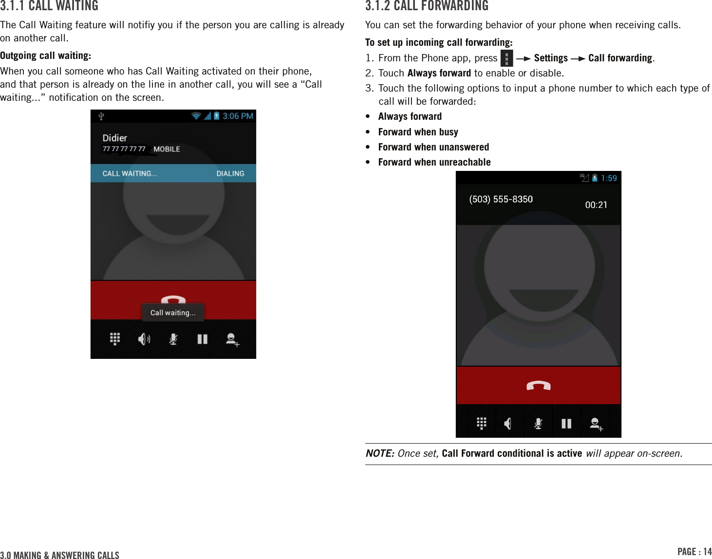 PAGE : 143.0 MAKING &amp; ANSWERING CALLS3.1.2 CALL FORWARDINGYou can set the forwarding behavior of your phone when receiving calls.To set up incoming call forwarding:1. From the Phone app, press     Settings   Call forwarding.2. Touch Always forward to enable or disable. 3. Touch the following options to input a phone number to which each type of call will be forwarded:•  Always forward•  Forward when busy•  Forward when unanswered•  Forward when unreachableNOTE: Once set, Call Forward conditional is active will appear on-screen.3.1.1 CALL WAITINGThe Call Waiting feature will notiﬁy you if the person you are calling is already on another call.Outgoing call waiting:When you call someone who has Call Waiting activated on their phone, and that person is already on the line in another call, you will see a “Call waiting...” notiﬁcation on the screen.