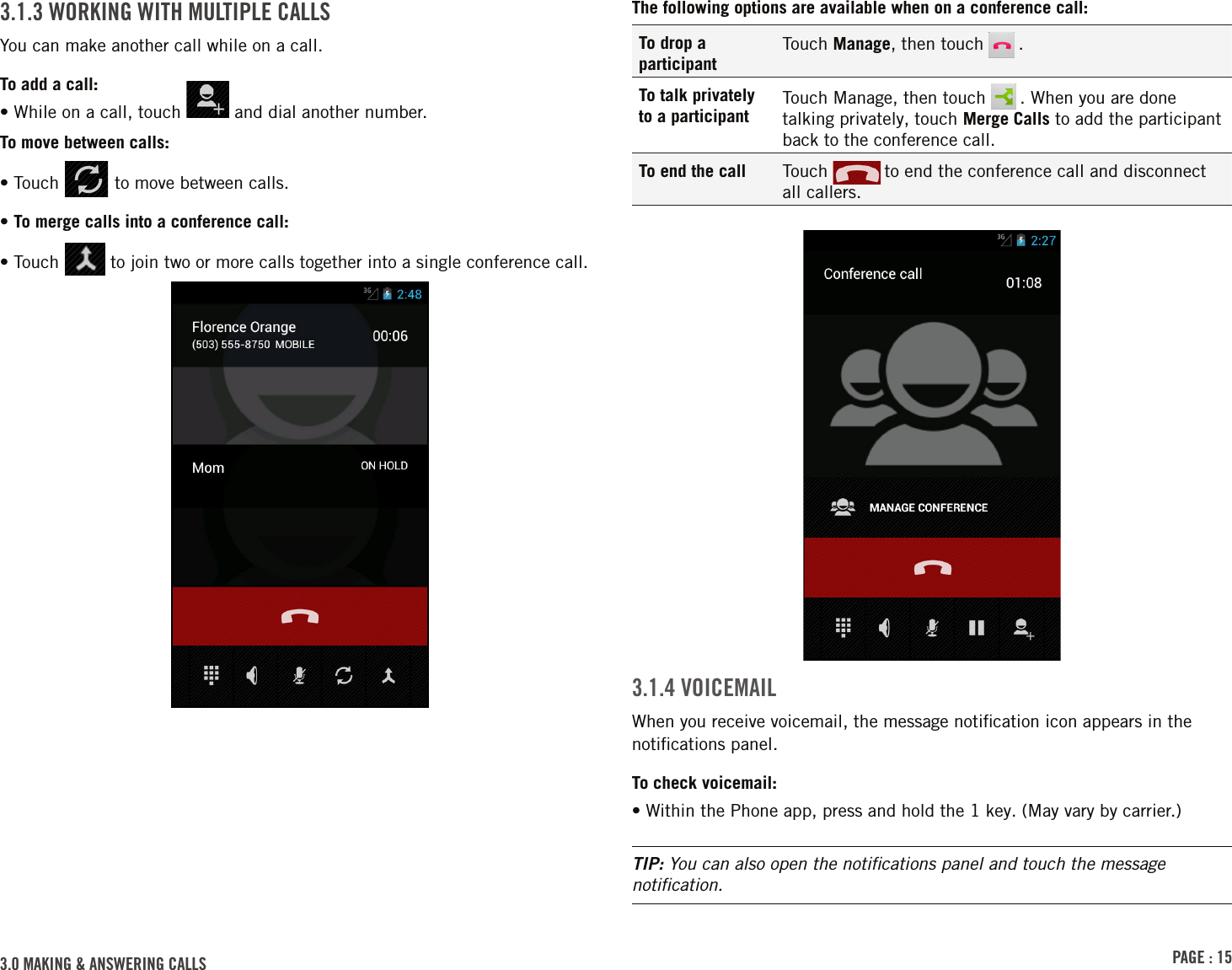 PAGE : 153.0 MAKING &amp; ANSWERING CALLSThe following options are available when on a conference call:To drop a participantTouch Manage, then touch   .To talk privately to a participantTouch Manage, then touch   . When you are done talking privately, touch Merge Calls to add the participant back to the conference call.To end the call Touch   to end the conference call and disconnect  all callers.3.1.4 VOICEMAILWhen you receive voicemail, the message notiﬁcation icon appears in the notiﬁcations panel.To check voicemail:• Within the Phone app, press and hold the 1 key. (May vary by carrier.)TIP: You can also open the notiﬁcations panel and touch the message notiﬁcation.3.1.3 WORKING WITH MULTIPLE CALLSYou can make another call while on a call.To add a call:• While on a call, touch   and dial another number.To move between calls:• Touch   to move between calls.• To merge calls into a conference call:•  Touch   to join two or more calls together into a single conference call.