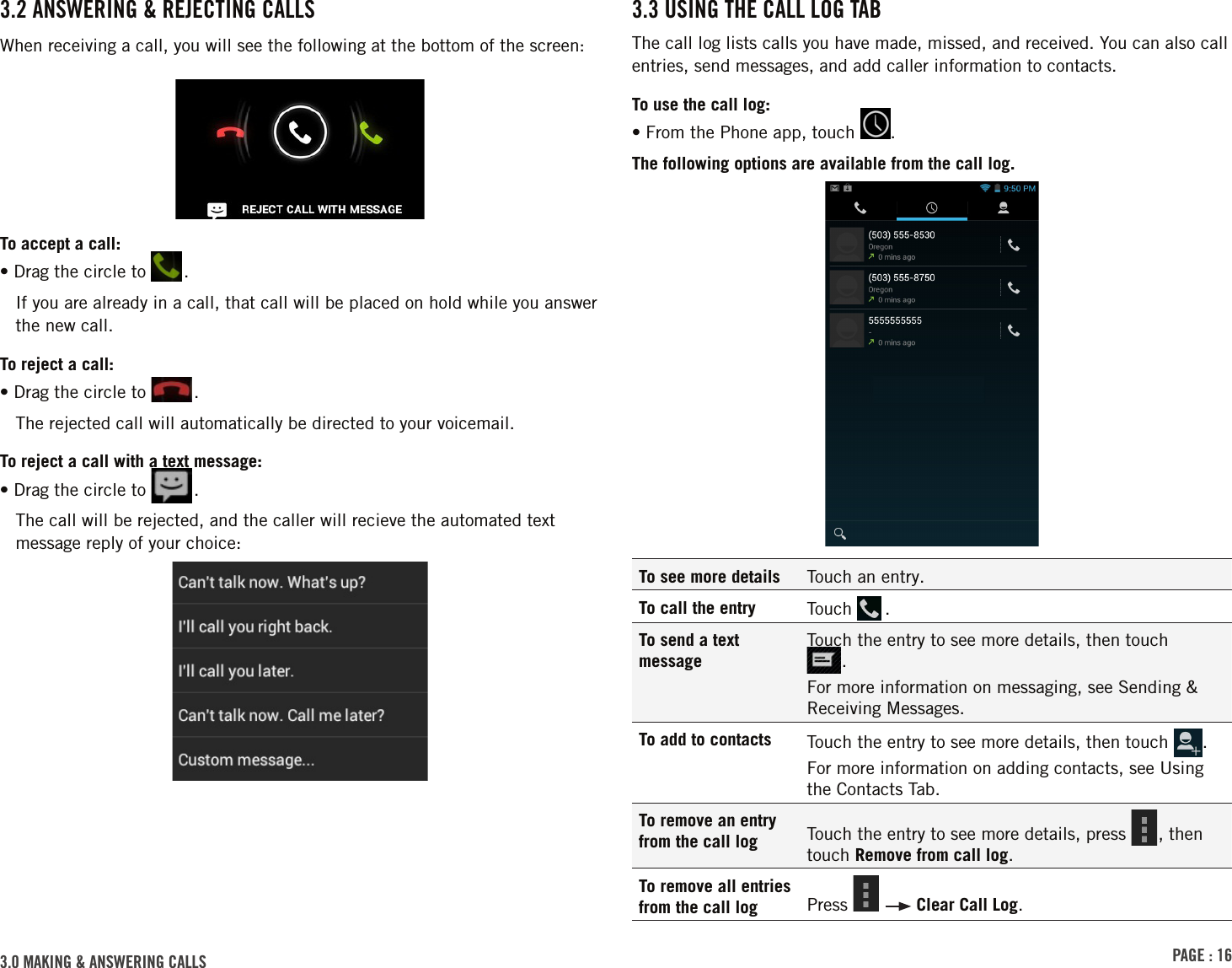 PAGE : 163.0 MAKING &amp; ANSWERING CALLS3.3 USING THE CALL LOG TABThe call log lists calls you have made, missed, and received. You can also call entries, send messages, and add caller information to contacts.To use the call log:• From the Phone app, touch  .The following options are available from the call log.To see more details Touch an entry.To call the entry Touch   .To send a text messageTouch the entry to see more details, then touch  .For more information on messaging, see Sending &amp; Receiving Messages.To add to contacts Touch the entry to see more details, then touch  . For more information on adding contacts, see Using the Contacts Tab.To remove an entry from the call log Touch the entry to see more details, press  , then touch Remove from call log.To remove all entries from the call log Press     Clear Call Log.3.2 ANSWERING &amp; REJECTING CALLSWhen receiving a call, you will see the following at the bottom of the screen:To accept a call:•  Drag the circle to  .If you are already in a call, that call will be placed on hold while you answer the new call. To reject a call:•  Drag the circle to  .The rejected call will automatically be directed to your voicemail.To reject a call with a text message:•  Drag the circle to  .The call will be rejected, and the caller will recieve the automated text message reply of your choice: