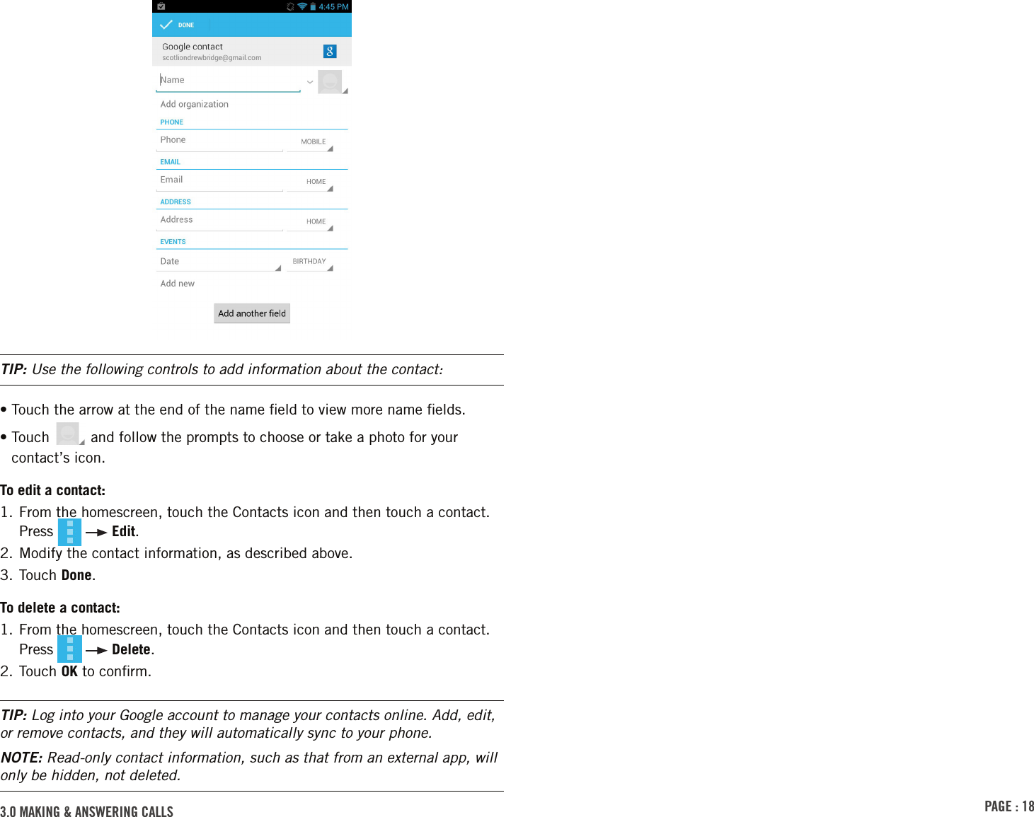 PAGE : 183.0 MAKING &amp; ANSWERING CALLSTIP: Use the following controls to add information about the contact:•  Touch the arrow at the end of the name ﬁeld to view more name ﬁelds.•  Touch   and follow the prompts to choose or take a photo for your contact’s icon.To edit a contact:1.  From the homescreen, touch the Contacts icon and then touch a contact. Press     Edit.2. Modify the contact information, as described above.3. Touch Done.To delete a contact:1.  From the homescreen, touch the Contacts icon and then touch a contact. Press     Delete.2. Touch OK to conﬁrm.TIP: Log into your Google account to manage your contacts online. Add, edit, or remove contacts, and they will automatically sync to your phone.NOTE: Read-only contact information, such as that from an external app, will only be hidden, not deleted.