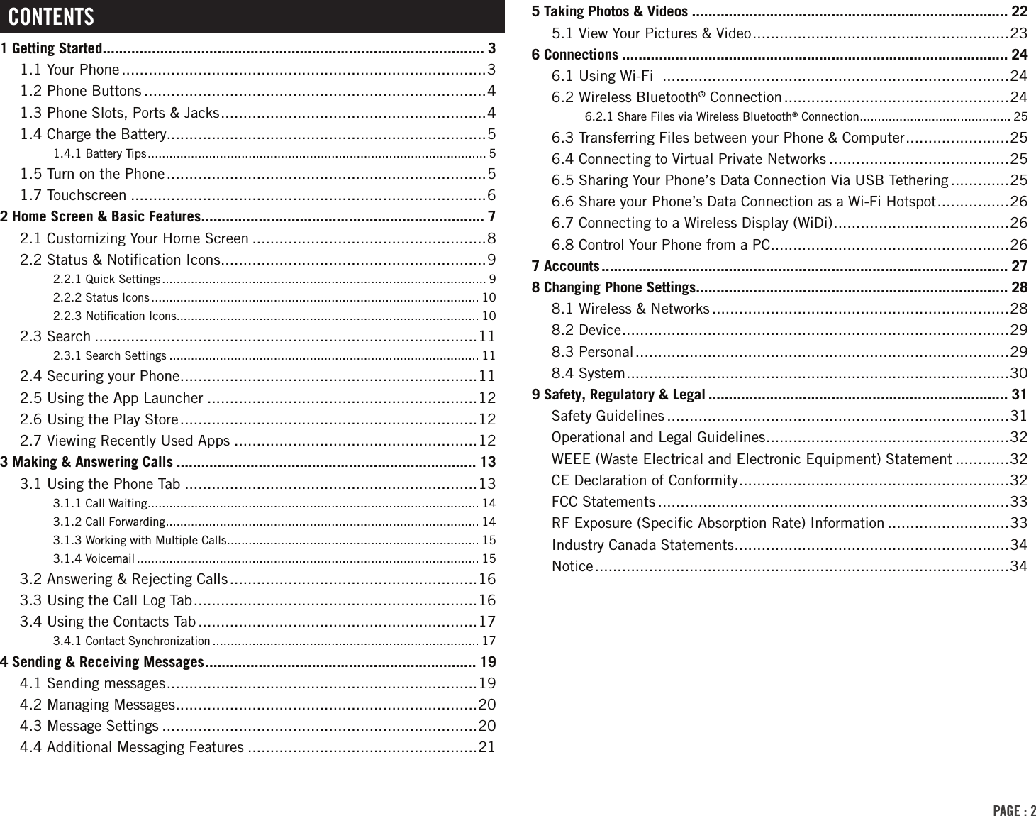 PAGE : 2CONTENTS1 Getting Started ............................................................................................. 31.1 Your Phone .................................................................................31.2 Phone Buttons ............................................................................41.3 Phone Slots, Ports &amp; Jacks ........................................................... 41.4 Charge the Battery.......................................................................51.4.1 Battery Tips .............................................................................................. 51.5 Turn on the Phone .......................................................................51.7 Touchscreen ...............................................................................62 Home Screen &amp; Basic Features ..................................................................... 72.1 Customizing Your Home Screen ....................................................82.2 Status &amp; Notiﬁcation Icons ...........................................................92.2.1 Quick Settings .......................................................................................... 92.2.2 Status Icons ........................................................................................... 102.2.3 Notiﬁcation Icons .................................................................................... 102.3 Search .....................................................................................112.3.1 Search Settings ...................................................................................... 112.4 Securing your Phone ..................................................................112.5 Using the App Launcher ............................................................122.6 Using the Play Store ..................................................................122.7 Viewing Recently Used Apps ......................................................123 Making &amp; Answering Calls ......................................................................... 133.1 Using the Phone Tab .................................................................133.1.1 Call Waiting ............................................................................................ 143.1.2 Call Forwarding ....................................................................................... 143.1.3 Working with Multiple Calls ...................................................................... 153.1.4 Voicemail ............................................................................................... 153.2 Answering &amp; Rejecting Calls .......................................................163.3 Using the Call Log Tab ...............................................................163.4 Using the Contacts Tab ..............................................................173.4.1 Contact Synchronization .......................................................................... 174 Sending &amp; Receiving Messages .................................................................. 194.1 Sending messages .....................................................................194.2 Managing Messages ...................................................................204.3 Message Settings ......................................................................204.4 Additional Messaging Features ...................................................215 Taking Photos &amp; Videos ............................................................................. 225.1 View Your Pictures &amp; Video .........................................................236 Connections .............................................................................................. 246.1 Using Wi-Fi  .............................................................................246.2 Wireless Bluetooth® Connection ..................................................246.2.1 Share Files via Wireless Bluetooth® Connection .......................................... 256.3 Transferring Files between your Phone &amp; Computer ....................... 256.4 Connecting to Virtual Private Networks ........................................256.5 Sharing Your Phone’s Data Connection Via USB Tethering .............256.6 Share your Phone’s Data Connection as a Wi-Fi Hotspot ................266.7 Connecting to a Wireless Display (WiDi) ....................................... 266.8 Control Your Phone from a PC .....................................................267 Accounts ................................................................................................... 278 Changing Phone Settings ............................................................................ 288.1 Wireless &amp; Networks ..................................................................288.2 Device ...................................................................................... 298.3 Personal ...................................................................................298.4 System ..................................................................................... 309 Safety, Regulatory &amp; Legal ......................................................................... 31Safety Guidelines ............................................................................31Operational and Legal Guidelines ...................................................... 32WEEE (Waste Electrical and Electronic Equipment) Statement ............32CE Declaration of Conformity ............................................................ 32FCC Statements ..............................................................................33RF Exposure (Speciﬁc Absorption Rate) Information ...........................33Industry Canada Statements ............................................................. 34Notice ............................................................................................34