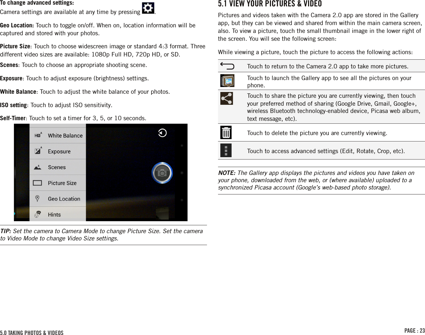 PAGE : 235.0 TAKING PHOTOS &amp; VIDEOS To change advanced settings: Camera settings are available at any time by pressing  .Geo Location: Touch to toggle on/off. When on, location information will be captured and stored with your photos.Picture Size: Touch to choose widescreen image or standard 4:3 format. Three different video sizes are available: 1080p Full HD, 720p HD, or SD.Scenes: Touch to choose an appropriate shooting scene.Exposure: Touch to adjust exposure (brightness) settings.White Balance: Touch to adjust the white balance of your photos.ISO setting: Touch to adjust ISO sensitivity.Self-Timer: Touch to set a timer for 3, 5, or 10 seconds.TIP: Set the camera to Camera Mode to change Picture Size. Set the camera to Video Mode to change Video Size settings.5.1 VIEW YOUR PICTURES &amp; VIDEOPictures and videos taken with the Camera 2.0 app are stored in the Gallery app, but they can be viewed and shared from within the main camera screen, also. To view a picture, touch the small thumbnail image in the lower right of the screen. You will see the following screen:While viewing a picture, touch the picture to access the following actions:Touch to return to the Camera 2.0 app to take more pictures.Touch to launch the Gallery app to see all the pictures on your phone.Touch to share the picture you are currently viewing, then touch your preferred method of sharing (Google Drive, Gmail, Google+, wireless Bluetooth technology-enabled device, Picasa web album, text message, etc).Touch to delete the picture you are currently viewing.Touch to access advanced settings (Edit, Rotate, Crop, etc).NOTE: The Gallery app displays the pictures and videos you have taken on your phone, downloaded from the web, or (where available) uploaded to a synchronized Picasa account (Google’s web-based photo storage).