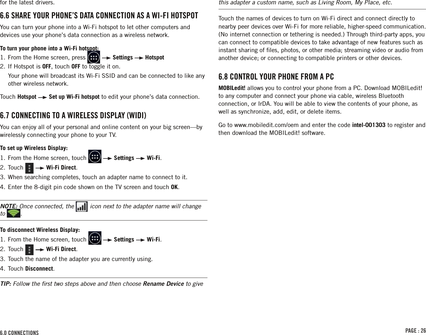 PAGE : 266.0 CONNECTIONSfor the latest drivers.6.6 SHARE YOUR PHONE’S DATA CONNECTION AS A WI-FI HOTSPOTYou can turn your phone into a Wi-Fi hotspot to let other computers and devices use your phone’s data connection as a wireless network.To turn your phone into a Wi-Fi hotspot:1.  From the Home screen, press     Settings   Hotspot2. If Hotspot is OFF, touch OFF to toggle it on.Your phone will broadcast its Wi-Fi SSID and can be connected to like any other wireless network.Touch Hotspot   Set up Wi-Fi hotspot to edit your phone’s data connection.6.7 CONNECTING TO A WIRELESS DISPLAY (WIDI)You can enjoy all of your personal and online content on your big screen—by wirelessly connecting your phone to your TV.To set up Wireless Display:1.  From the Home screen, touch     Settings   Wi-Fi.2. Touch     Wi-Fi Direct.3. When searching completes, touch an adapter name to connect to it.4. Enter the 8-digit pin code shown on the TV screen and touch OK.NOTE: Once connected, the   icon next to the adapter name will change to  .To disconnect Wireless Display:1.   From the Home screen, touch     Settings   Wi-Fi.2. Touch     Wi-Fi Direct.3. Touch the name of the adapter you are currently using.4. Touch Disconnect.TIP: Follow the ﬁrst two steps above and then choose Rename Device to give this adapter a custom name, such as Living Room, My Place, etc.Touch the names of devices to turn on Wi-Fi direct and connect directly to nearby peer devices over Wi-Fi for more reliable, higher-speed communication. (No internet connection or tethering is needed.) Through third-party apps, you can connect to compatible devices to take advantage of new features such as instant sharing of ﬁles, photos, or other media; streaming video or audio from another device; or connecting to compatible printers or other devices.6.8 CONTROL YOUR PHONE FROM A PCMOBILedit! allows you to control your phone from a PC. Download MOBILedit! to any computer and connect your phone via cable, wireless Bluetooth connection, or IrDA. You will be able to view the contents of your phone, as well as synchronize, add, edit, or delete items.Go to www.mobiledit.com/oem and enter the code intel-001303 to register and then download the MOBILedit! software.