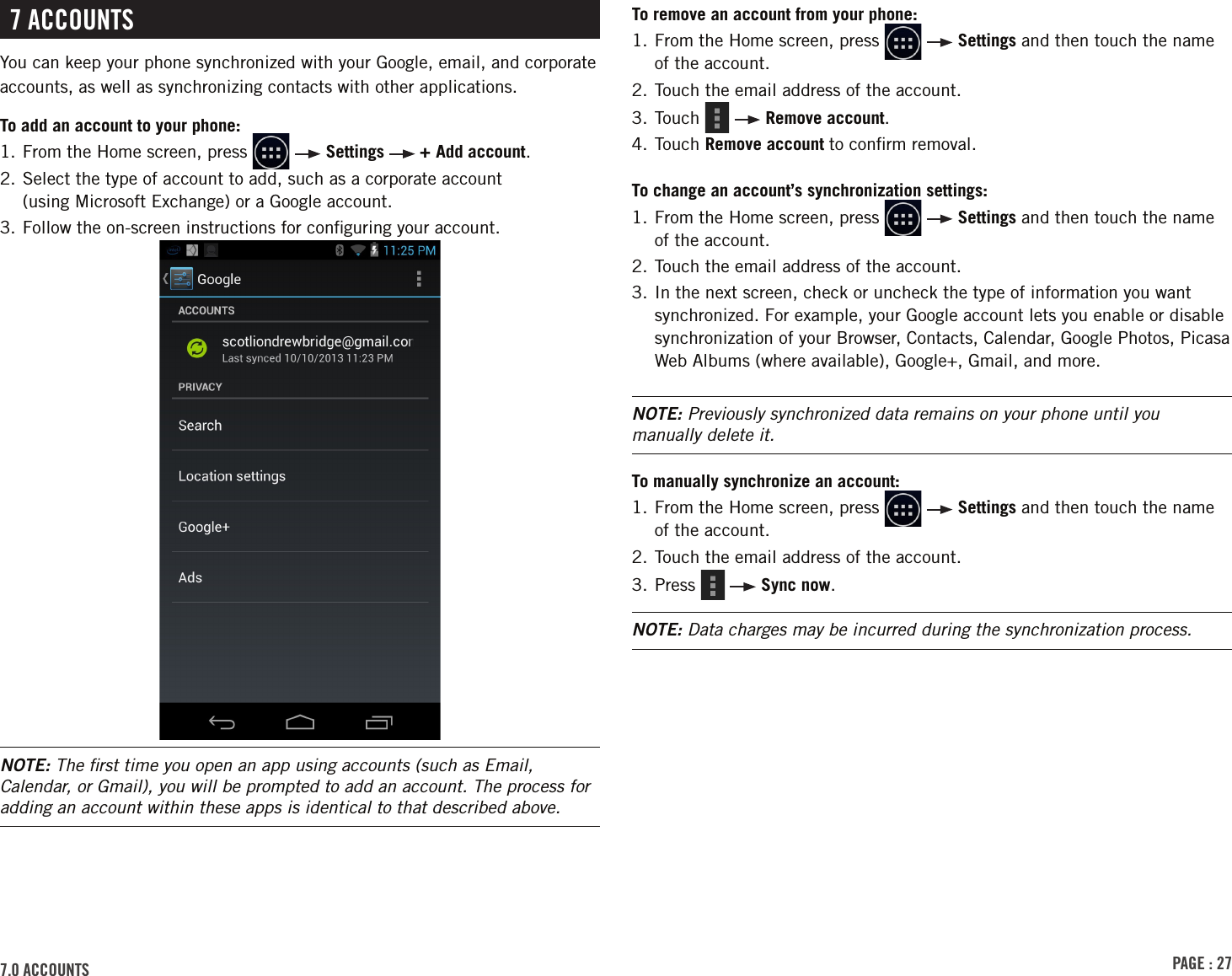 PAGE : 277.0 ACCOUNTS7 ACCOUNTSYou can keep your phone synchronized with your Google, email, and corporate accounts, as well as synchronizing contacts with other applications.To add an account to your phone:1.  From the Home screen, press     Settings   + Add account.2.  Select the type of account to add, such as a corporate account  (using Microsoft Exchange) or a Google account.3.  Follow the on-screen instructions for conﬁguring your account.NOTE: The ﬁrst time you open an app using accounts (such as Email, Calendar, or Gmail), you will be prompted to add an account. The process for adding an account within these apps is identical to that described above.To remove an account from your phone:1.  From the Home screen, press     Settings and then touch the name of the account.2. Touch the email address of the account.3. Touch     Remove account.4. Touch Remove account to conﬁrm removal.To change an account’s synchronization settings:1.  From the Home screen, press     Settings and then touch the name of the account.2. Touch the email address of the account.3.  In the next screen, check or uncheck the type of information you want synchronized. For example, your Google account lets you enable or disable synchronization of your Browser, Contacts, Calendar, Google Photos, Picasa Web Albums (where available), Google+, Gmail, and more.NOTE: Previously synchronized data remains on your phone until you manually delete it.To manually synchronize an account:1.  From the Home screen, press     Settings and then touch the name of the account.2. Touch the email address of the account.3. Press     Sync now.NOTE: Data charges may be incurred during the synchronization process.