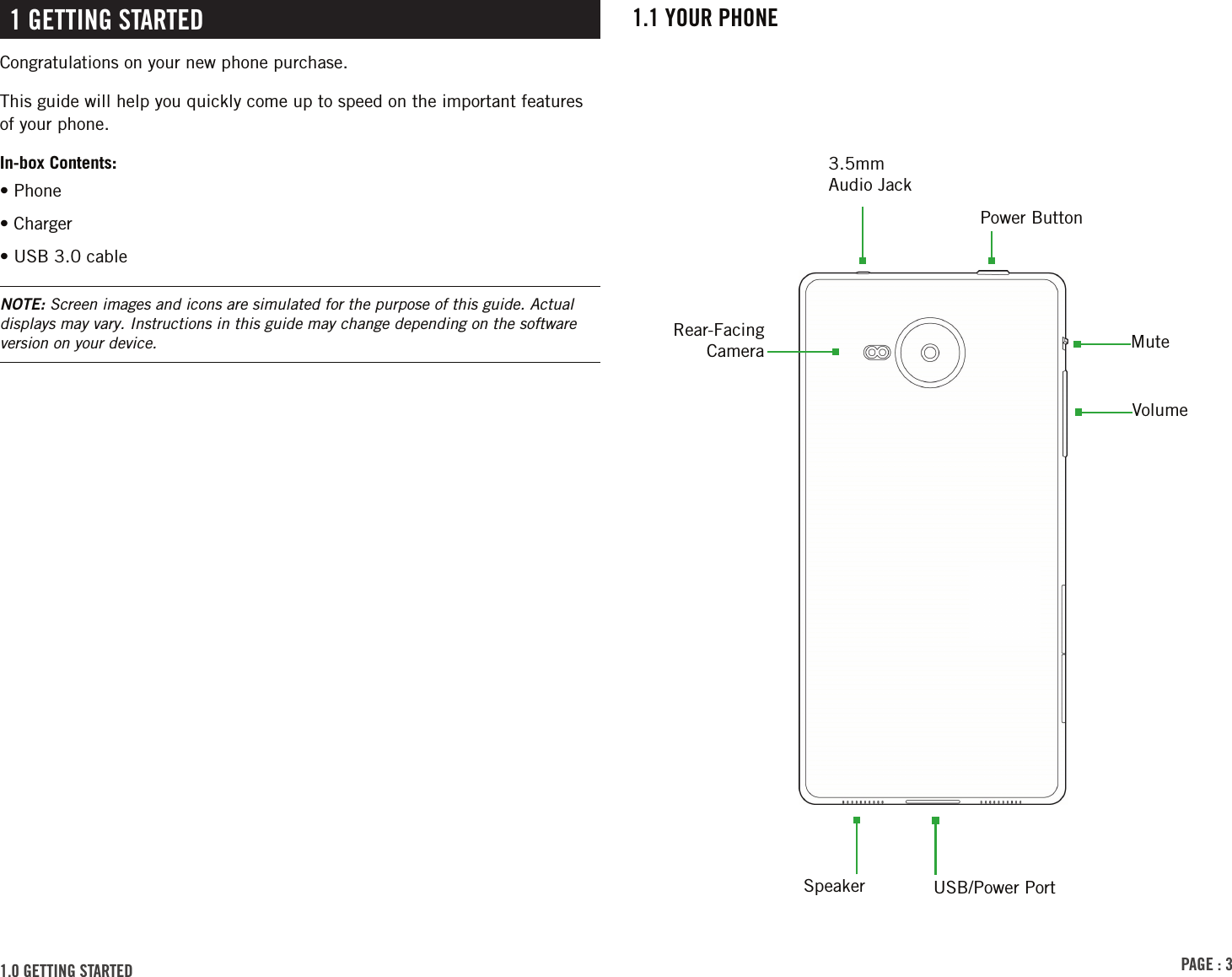 PAGE : 31.1 YOUR PHONE1 GETTING STARTEDCongratulations on your new phone purchase.This guide will help you quickly come up to speed on the important features of your phone.In-box Contents:• Phone• Charger• USB 3.0 cableRear-Facing Camera3.5mm Audio Jack1.0 GETTING STARTED NOTE: Screen images and icons are simulated for the purpose of this guide. Actual displays may vary. Instructions in this guide may change depending on the software version on your device.Speaker USB/Power PortMuteVolumePower Button