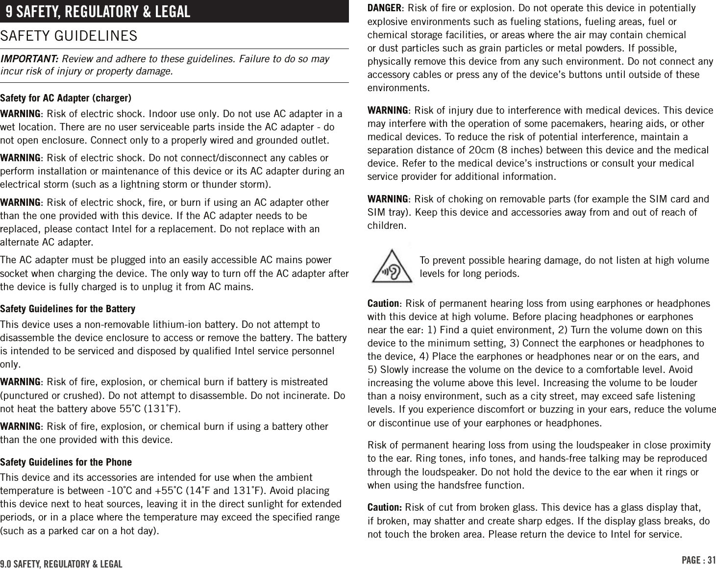 PAGE : 319.0 SAFETY, REGULATORY &amp; LEGAL9 SAFETY, REGULATORY &amp; LEGALSAFETY GUIDELINESIMPORTANT: Review and adhere to these guidelines. Failure to do so may incur risk of injury or property damage.Safety for AC Adapter (charger)WARNING: Risk of electric shock. Indoor use only. Do not use AC adapter in a wet location. There are no user serviceable parts inside the AC adapter - do not open enclosure. Connect only to a properly wired and grounded outlet.WARNING: Risk of electric shock. Do not connect/disconnect any cables or perform installation or maintenance of this device or its AC adapter during an electrical storm (such as a lightning storm or thunder storm).WARNING: Risk of electric shock, ﬁre, or burn if using an AC adapter other than the one provided with this device. If the AC adapter needs to be replaced, please contact Intel for a replacement. Do not replace with an alternate AC adapter.The AC adapter must be plugged into an easily accessible AC mains power socket when charging the device. The only way to turn off the AC adapter after the device is fully charged is to unplug it from AC mains.Safety Guidelines for the BatteryThis device uses a non-removable lithium-ion battery. Do not attempt to disassemble the device enclosure to access or remove the battery. The battery is intended to be serviced and disposed by qualiﬁed Intel service personnel only.WARNING: Risk of ﬁre, explosion, or chemical burn if battery is mistreated (punctured or crushed). Do not attempt to disassemble. Do not incinerate. Do not heat the battery above 55˚C (131˚F).WARNING: Risk of ﬁre, explosion, or chemical burn if using a battery other than the one provided with this device.Safety Guidelines for the PhoneThis device and its accessories are intended for use when the ambient temperature is between -10˚C and +55˚C (14˚F and 131˚F). Avoid placing this device next to heat sources, leaving it in the direct sunlight for extended periods, or in a place where the temperature may exceed the speciﬁed range (such as a parked car on a hot day).DANGER: Risk of ﬁre or explosion. Do not operate this device in potentially explosive environments such as fueling stations, fueling areas, fuel or chemical storage facilities, or areas where the air may contain chemical or dust particles such as grain particles or metal powders. If possible, physically remove this device from any such environment. Do not connect any accessory cables or press any of the device’s buttons until outside of these environments.WARNING: Risk of injury due to interference with medical devices. This device may interfere with the operation of some pacemakers, hearing aids, or other medical devices. To reduce the risk of potential interference, maintain a separation distance of 20cm (8 inches) between this device and the medical device. Refer to the medical device’s instructions or consult your medical service provider for additional information.WARNING: Risk of choking on removable parts (for example the SIM card and SIM tray). Keep this device and accessories away from and out of reach of children.Caution: Risk of permanent hearing loss from using earphones or headphones with this device at high volume. Before placing headphones or earphones near the ear: 1) Find a quiet environment, 2) Turn the volume down on this device to the minimum setting, 3) Connect the earphones or headphones to the device, 4) Place the earphones or headphones near or on the ears, and 5) Slowly increase the volume on the device to a comfortable level. Avoid increasing the volume above this level. Increasing the volume to be louder than a noisy environment, such as a city street, may exceed safe listening levels. If you experience discomfort or buzzing in your ears, reduce the volume or discontinue use of your earphones or headphones.Risk of permanent hearing loss from using the loudspeaker in close proximity to the ear. Ring tones, info tones, and hands-free talking may be reproduced through the loudspeaker. Do not hold the device to the ear when it rings or when using the handsfree function.Caution: Risk of cut from broken glass. This device has a glass display that, if broken, may shatter and create sharp edges. If the display glass breaks, do not touch the broken area. Please return the device to Intel for service.To prevent possible hearing damage, do not listen at high volume levels for long periods.