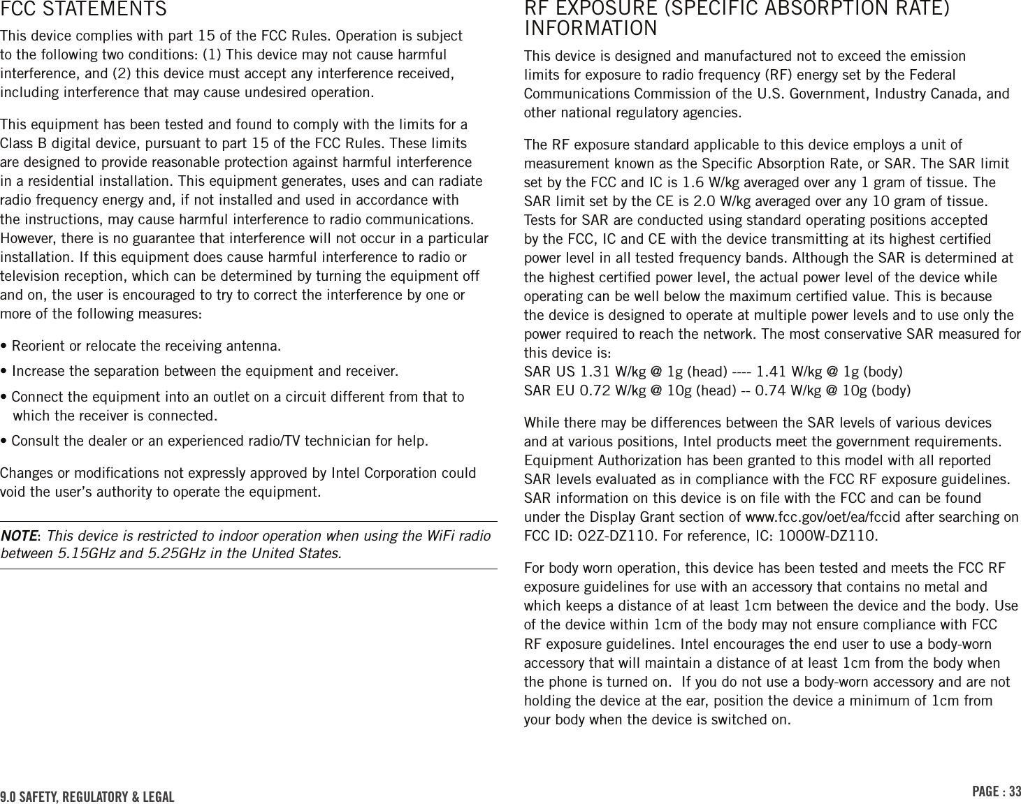 PAGE : 339.0 SAFETY, REGULATORY &amp; LEGALRF EXPOSURE (SPECIFIC ABSORPTION RATE) INFORMATIONThis device is designed and manufactured not to exceed the emission limits for exposure to radio frequency (RF) energy set by the Federal Communications Commission of the U.S. Government, Industry Canada, and other national regulatory agencies.The RF exposure standard applicable to this device employs a unit of measurement known as the Speciﬁc Absorption Rate, or SAR. The SAR limit set by the FCC and IC is 1.6 W/kg averaged over any 1 gram of tissue. The SAR limit set by the CE is 2.0 W/kg averaged over any 10 gram of tissue. Tests for SAR are conducted using standard operating positions accepted by the FCC, IC and CE with the device transmitting at its highest certiﬁed power level in all tested frequency bands. Although the SAR is determined at the highest certiﬁed power level, the actual power level of the device while operating can be well below the maximum certiﬁed value. This is because the device is designed to operate at multiple power levels and to use only the power required to reach the network. The most conservative SAR measured for this device is:  SAR US 1.31 W/kg @ 1g (head) ---- 1.41 W/kg @ 1g (body) SAR EU 0.72 W/kg @ 10g (head) -- 0.74 W/kg @ 10g (body)While there may be differences between the SAR levels of various devices and at various positions, Intel products meet the government requirements. Equipment Authorization has been granted to this model with all reported SAR levels evaluated as in compliance with the FCC RF exposure guidelines. SAR information on this device is on ﬁle with the FCC and can be found under the Display Grant section of www.fcc.gov/oet/ea/fccid after searching on FCC ID: O2Z-DZ110. For reference, IC: 1000W-DZ110.For body worn operation, this device has been tested and meets the FCC RF exposure guidelines for use with an accessory that contains no metal and which keeps a distance of at least 1cm between the device and the body. Use of the device within 1cm of the body may not ensure compliance with FCC RF exposure guidelines. Intel encourages the end user to use a body-worn accessory that will maintain a distance of at least 1cm from the body when the phone is turned on.  If you do not use a body-worn accessory and are not holding the device at the ear, position the device a minimum of 1cm from your body when the device is switched on.FCC STATEMENTSThis device complies with part 15 of the FCC Rules. Operation is subject to the following two conditions: (1) This device may not cause harmful interference, and (2) this device must accept any interference received, including interference that may cause undesired operation.This equipment has been tested and found to comply with the limits for a Class B digital device, pursuant to part 15 of the FCC Rules. These limits are designed to provide reasonable protection against harmful interference in a residential installation. This equipment generates, uses and can radiate radio frequency energy and, if not installed and used in accordance with the instructions, may cause harmful interference to radio communications. However, there is no guarantee that interference will not occur in a particular installation. If this equipment does cause harmful interference to radio or television reception, which can be determined by turning the equipment off and on, the user is encouraged to try to correct the interference by one or more of the following measures:• Reorient or relocate the receiving antenna.• Increase the separation between the equipment and receiver.• Connect the equipment into an outlet on a circuit different from that to which the receiver is connected.• Consult the dealer or an experienced radio/TV technician for help.Changes or modiﬁcations not expressly approved by Intel Corporation could void the user’s authority to operate the equipment.NOTE: This device is restricted to indoor operation when using the WiFi radio between 5.15GHz and 5.25GHz in the United States.