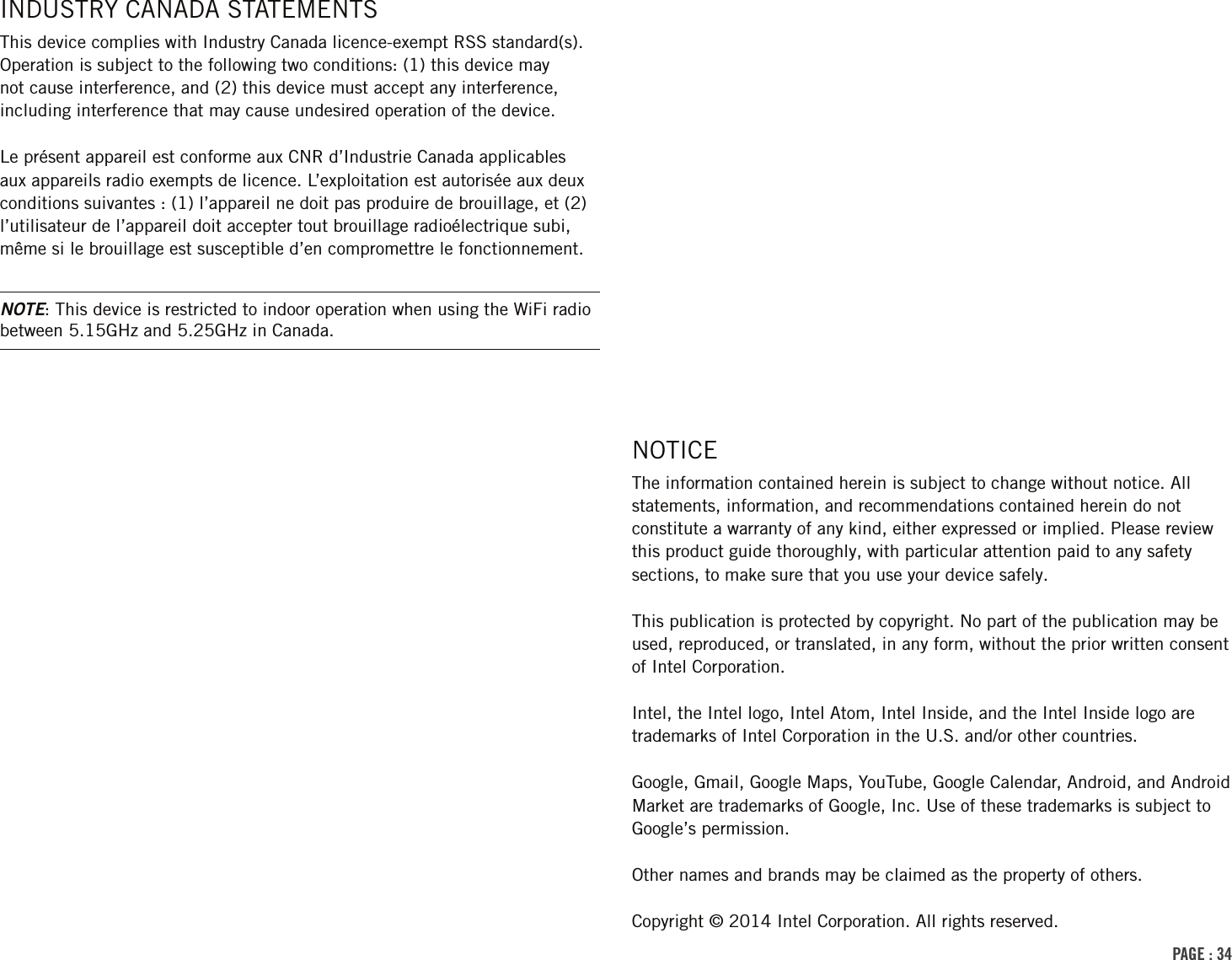 PAGE : 34NOTICEThe information contained herein is subject to change without notice. All statements, information, and recommendations contained herein do not constitute a warranty of any kind, either expressed or implied. Please review this product guide thoroughly, with particular attention paid to any safety sections, to make sure that you use your device safely.This publication is protected by copyright. No part of the publication may be used, reproduced, or translated, in any form, without the prior written consent of Intel Corporation.Intel, the Intel logo, Intel Atom, Intel Inside, and the Intel Inside logo are trademarks of Intel Corporation in the U.S. and/or other countries.Google, Gmail, Google Maps, YouTube, Google Calendar, Android, and Android Market are trademarks of Google, Inc. Use of these trademarks is subject to Google’s permission.Other names and brands may be claimed as the property of others.Copyright © 2014 Intel Corporation. All rights reserved.INDUSTRY CANADA STATEMENTSThis device complies with Industry Canada licence-exempt RSS standard(s). Operation is subject to the following two conditions: (1) this device may not cause interference, and (2) this device must accept any interference, including interference that may cause undesired operation of the device.Le présent appareil est conforme aux CNR d’Industrie Canada applicables aux appareils radio exempts de licence. L’exploitation est autorisée aux deux conditions suivantes : (1) l’appareil ne doit pas produire de brouillage, et (2) l’utilisateur de l’appareil doit accepter tout brouillage radioélectrique subi, même si le brouillage est susceptible d’en compromettre le fonctionnement.NOTE: This device is restricted to indoor operation when using the WiFi radio between 5.15GHz and 5.25GHz in Canada.