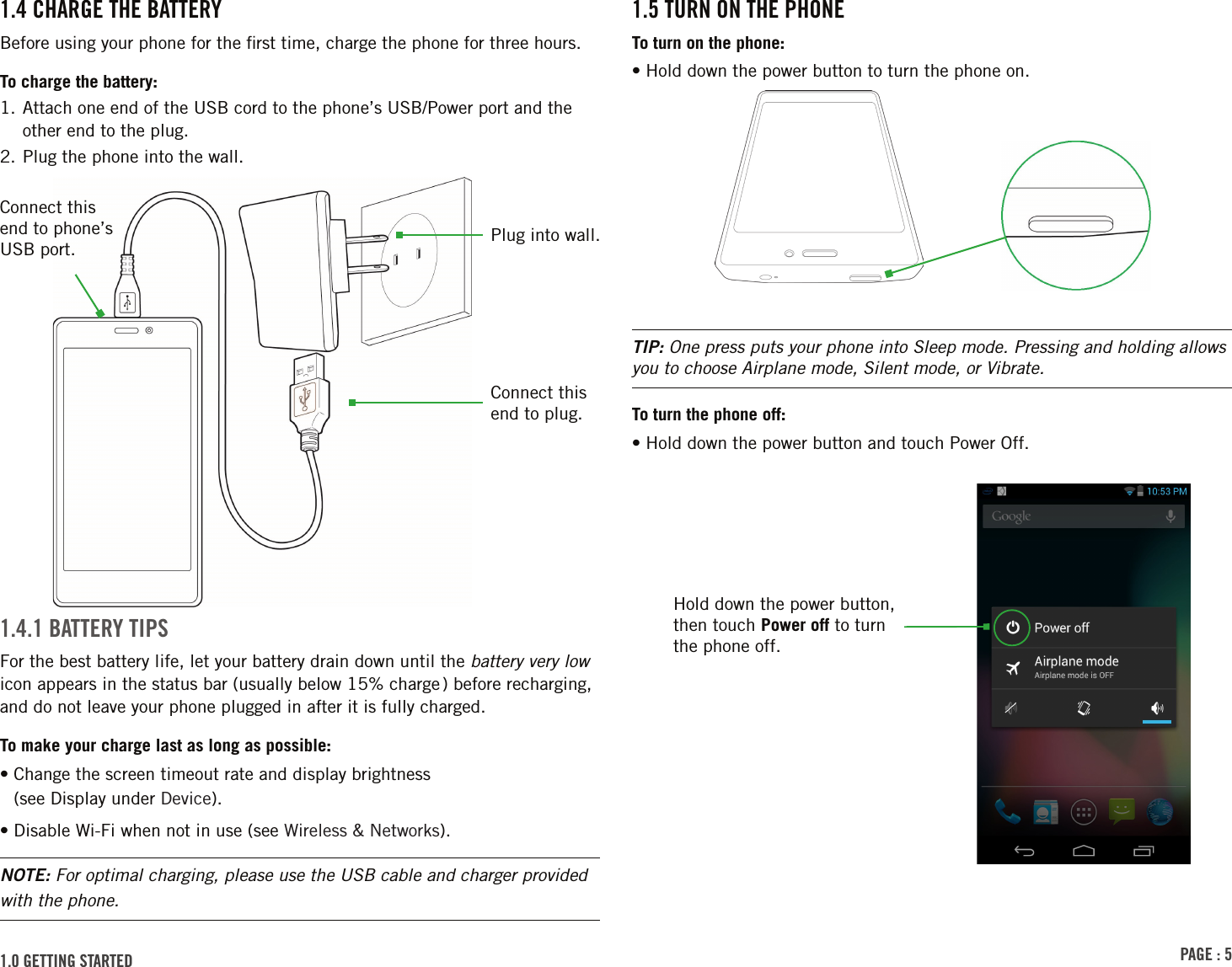 PAGE : 51.5 TURN ON THE PHONETo turn on the phone:• Hold down the power button to turn the phone on.TIP: One press puts your phone into Sleep mode. Pressing and holding allows you to choose Airplane mode, Silent mode, or Vibrate.To turn the phone off:• Hold down the power button and touch Power Off.1.4 CHARGE THE BATTERYBefore using your phone for the ﬁrst time, charge the phone for three hours.To charge the battery:1.  Attach one end of the USB cord to the phone’s USB/Power port and the other end to the plug.2. Plug the phone into the wall.1.4.1 BATTERY TIPSFor the best battery life, let your battery drain down until the battery very low icon appears in the status bar (usually below 15% charge ) before recharging, and do not leave your phone plugged in after it is fully charged.To make your charge last as long as possible:•  Change the screen timeout rate and display brightness  (see Display under Device).• Disable Wi-Fi when not in use (see Wireless &amp; Networks).NOTE: For optimal charging, please use the USB cable and charger provided with the phone.1.0 GETTING STARTED Connect this end to phone’s USB port. Plug into wall.Connect this end to plug.Hold down the power button, then touch Power off to turn the phone off.