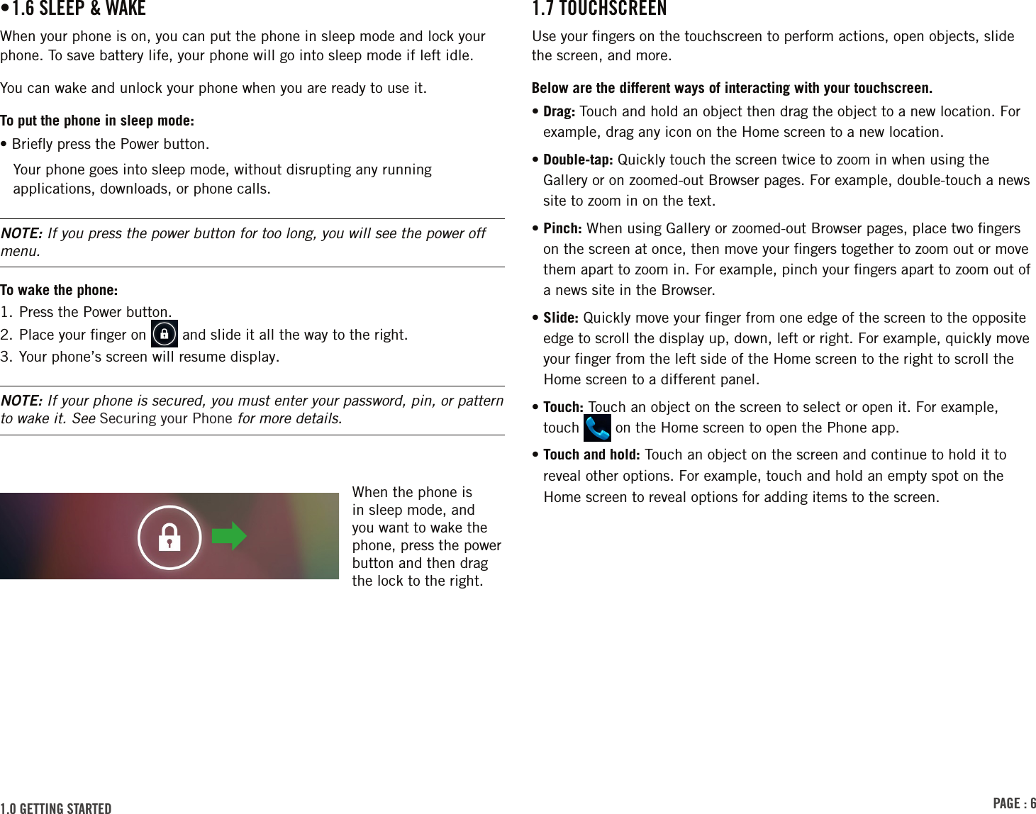 PAGE : 61.7 TOUCHSCREENUse your ﬁngers on the touchscreen to perform actions, open objects, slide the screen, and more. Below are the different ways of interacting with your touchscreen.•  Drag:  Touch and hold an object then drag the object to a new location. For example, drag any icon on the Home screen to a new location.•  Double-tap: Quickly touch the screen twice to zoom in when using the Gallery or on zoomed-out Browser pages. For example, double-touch a news site to zoom in on the text. •  Pinch: When using Gallery or zoomed-out Browser pages, place two ﬁngers on the screen at once, then move your ﬁngers together to zoom out or move them apart to zoom in. For example, pinch your ﬁngers apart to zoom out of a news site in the Browser. •  Slide: Quickly move your ﬁnger from one edge of the screen to the opposite edge to scroll the display up, down, left or right. For example, quickly move your ﬁnger from the left side of the Home screen to the right to scroll the Home screen to a different panel.•  Touch: Touch an object on the screen to select or open it. For example, touch   on the Home screen to open the Phone app.•  Touch and hold: Touch an object on the screen and continue to hold it to reveal other options. For example, touch and hold an empty spot on the Home screen to reveal options for adding items to the screen.• 1.6 SLEEP &amp; WAKEWhen your phone is on, you can put the phone in sleep mode and lock your phone. To save battery life, your phone will go into sleep mode if left idle.You can wake and unlock your phone when you are ready to use it.To put the phone in sleep mode:• Brieﬂy press the Power button.Your phone goes into sleep mode, without disrupting any running applications, downloads, or phone calls.NOTE: If you press the power button for too long, you will see the power off menu.To wake the phone:1. Press the Power button.2. Place your ﬁnger on   and slide it all the way to the right.3. Your phone’s screen will resume display.NOTE: If your phone is secured, you must enter your password, pin, or pattern to wake it. See Securing your Phone for more details.1.0 GETTING STARTED When the phone is in sleep mode, and you want to wake the phone, press the power button and then drag the lock to the right. 