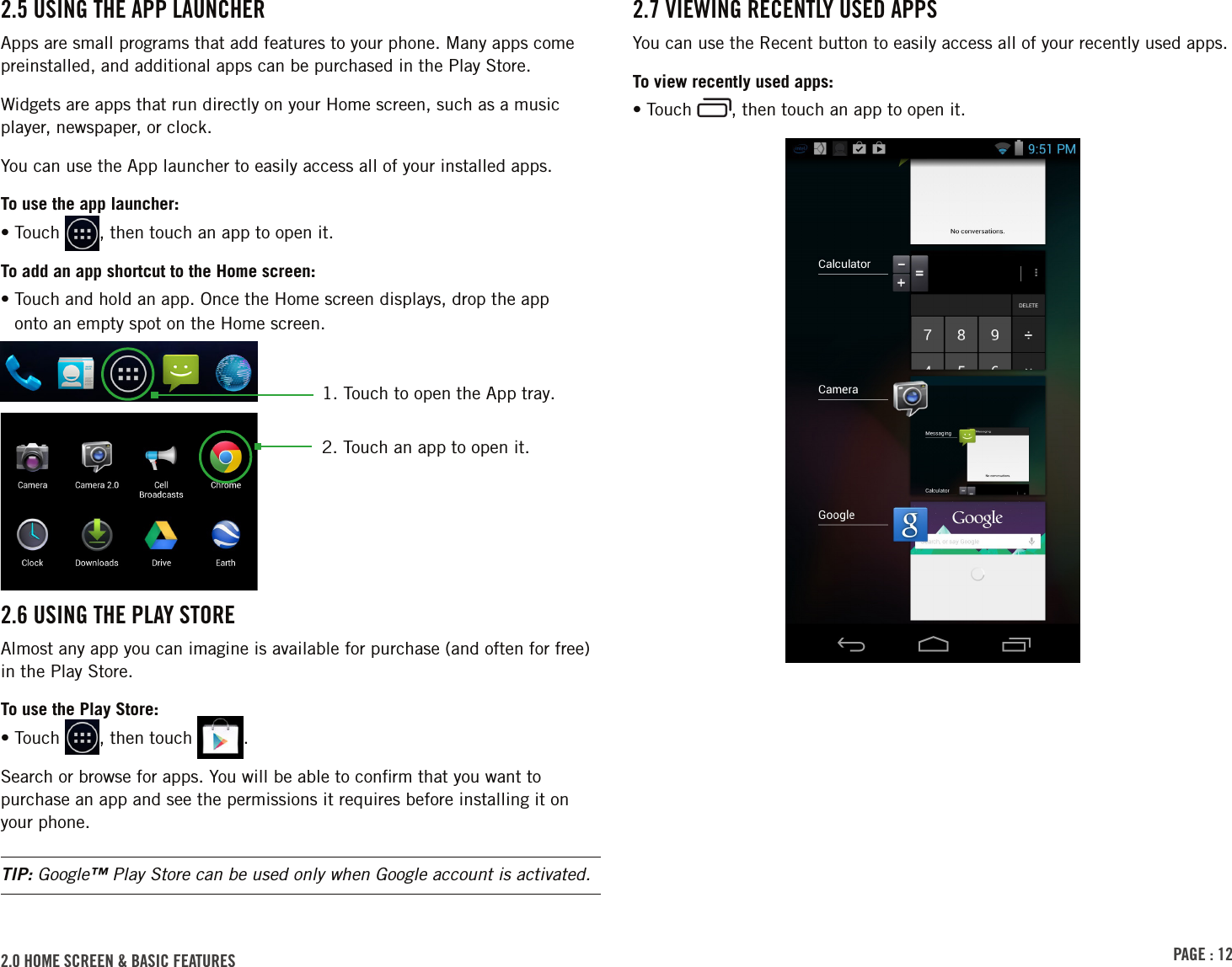 PAGE : 122.0 HOME SCREEN &amp; BASIC FEATURES 2.5 USING THE APP LAUNCHERApps are small programs that add features to your phone. Many apps come preinstalled, and additional apps can be purchased in the Play Store.Widgets are apps that run directly on your Home screen, such as a music player, newspaper, or clock.You can use the App launcher to easily access all of your installed apps. To use the app launcher:• Touch  , then touch an app to open it.To add an app shortcut to the Home screen:•  Touch and hold an app. Once the Home screen displays, drop the app  onto an empty spot on the Home screen.2.6 USING THE PLAY STOREAlmost any app you can imagine is available for purchase (and often for free) in the Play Store.To use the Play Store:• Touch  , then touch  .Search or browse for apps. You will be able to conﬁrm that you want to purchase an app and see the permissions it requires before installing it on your phone.TIP: Google™ Play Store can be used only when Google account is activated.2. Touch an app to open it.1.  Touch to open the App tray.2.7 VIEWING RECENTLY USED APPSYou can use the Recent button to easily access all of your recently used apps. To view recently used apps:• Touch  , then touch an app to open it.