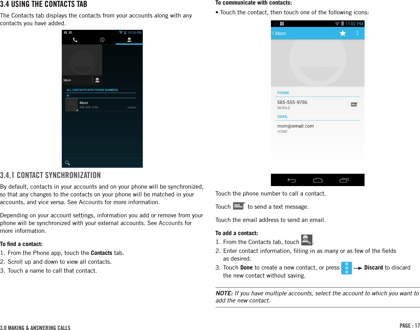 PAGE : 173.0 MAKING &amp; ANSWERING CALLSTo communicate with contacts:• Touch the contact, then touch one of the following icons:Touch the phone number to call a contact.Touch   to send a text message.Touch the email address to send an email.To add a contact:1. From the Contacts tab, touch  .2.  Enter contact information, ﬁlling in as many or as few of the ﬁelds  as desired.3.  Touch  Done to create a new contact, or press     Discard to discard the new contact without saving.NOTE: If you have multiple accounts, select the account to which you want to add the new contact.3.4 USING THE CONTACTS TABThe Contacts tab displays the contacts from your accounts along with any contacts you have added. 3.4.1 CONTACT SYNCHRONIZATIONBy default, contacts in your accounts and on your phone will be synchronized, so that any changes to the contacts on your phone will be matched in your accounts, and vice versa. See Accounts for more information.Depending on your account settings, information you add or remove from your phone will be synchronized with your external accounts. See Accounts for more information.To ﬁnd a contact:1. From the Phone app, touch the Contacts tab.2. Scroll up and down to view all contacts.3. Touch a name to call that contact.