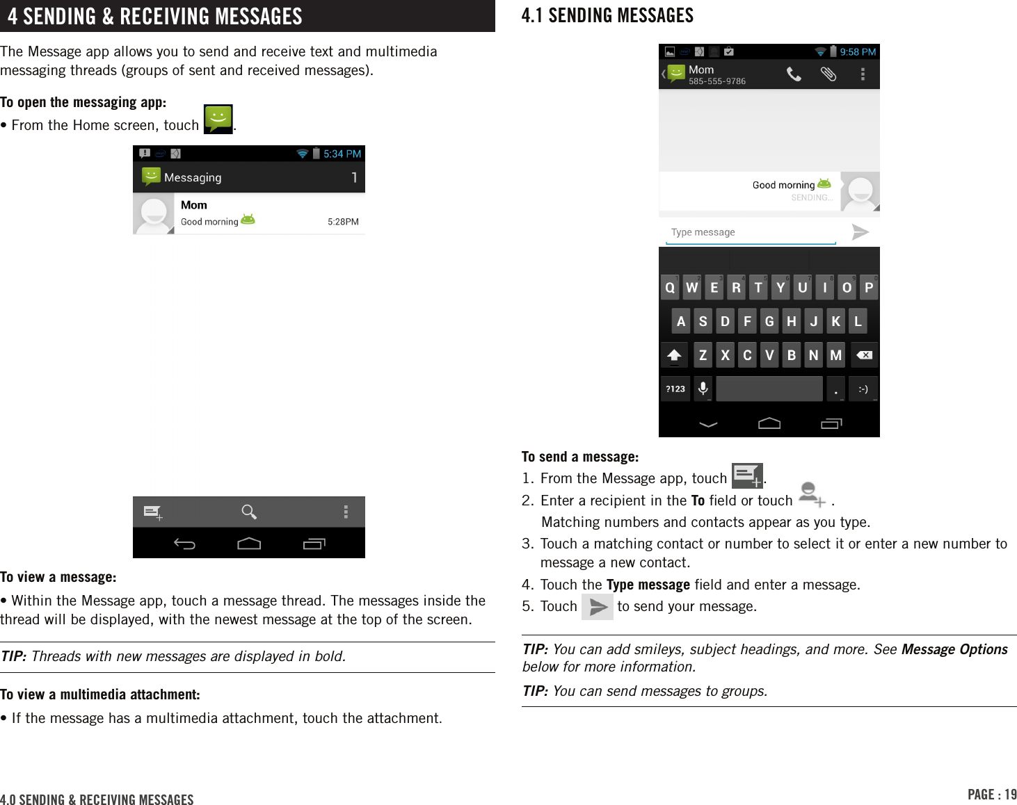 PAGE : 194.0 SENDING &amp; RECEIVING MESSAGES4 SENDING &amp; RECEIVING MESSAGESThe Message app allows you to send and receive text and multimedia messaging threads (groups of sent and received messages).To open the messaging app:• From the Home screen, touch  .To view a message:• Within the Message app, touch a message thread. The messages inside the thread will be displayed, with the newest message at the top of the screen.TIP: Threads with new messages are displayed in bold.To view a multimedia attachment:•  If the message has a multimedia attachment, touch the attachment.4.1 SENDING MESSAGESTo send a message:1. From the Message app, touch  .2. Enter a recipient in the To ﬁeld or touch  .Matching numbers and contacts appear as you type. 3.  Touch a matching contact or number to select it or enter a new number to message a new contact.4. Touch the Type message ﬁeld and enter a message.5. Touch   to send your message.TIP: You can add smileys, subject headings, and more. See Message Options below for more information.TIP: You can send messages to groups.