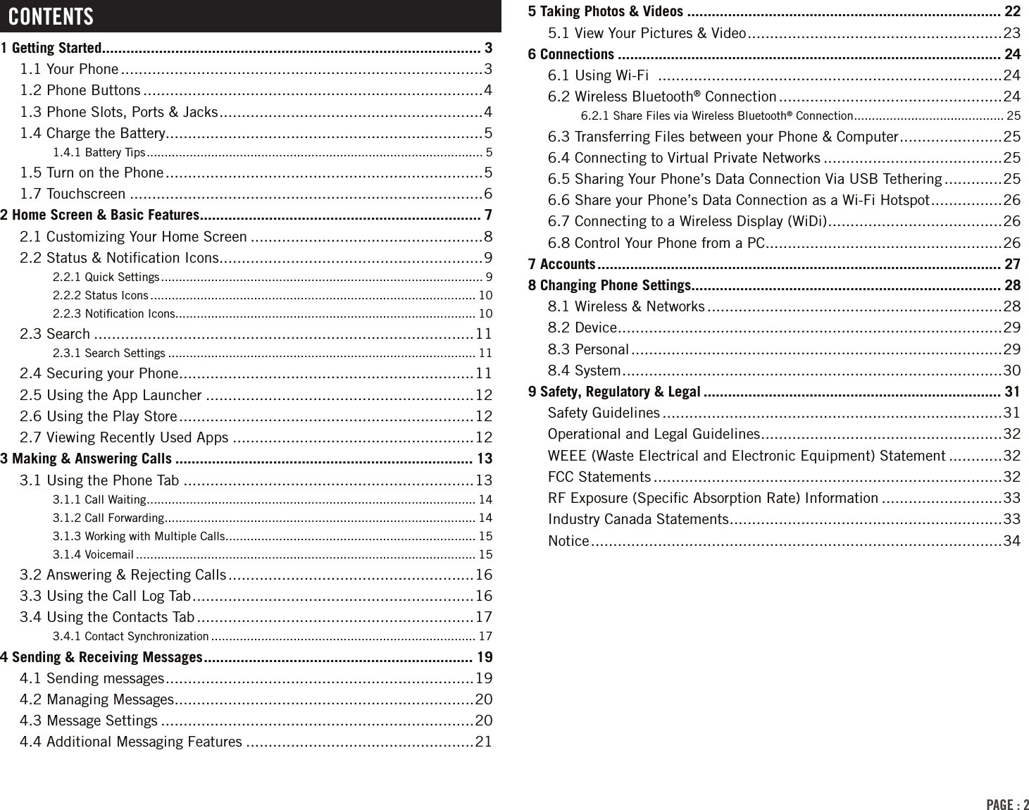 PAGE : 2CONTENTS1 Getting Started ............................................................................................. 31.1 Your Phone .................................................................................31.2 Phone Buttons ............................................................................41.3 Phone Slots, Ports &amp; Jacks ........................................................... 41.4 Charge the Battery.......................................................................51.4.1 Battery Tips .............................................................................................. 51.5 Turn on the Phone .......................................................................51.7 Touchscreen ...............................................................................62 Home Screen &amp; Basic Features ..................................................................... 72.1 Customizing Your Home Screen ....................................................82.2 Status &amp; Notiﬁcation Icons ...........................................................92.2.1 Quick Settings .......................................................................................... 92.2.2 Status Icons ........................................................................................... 102.2.3 Notiﬁcation Icons .................................................................................... 102.3 Search .....................................................................................112.3.1 Search Settings ...................................................................................... 112.4 Securing your Phone ..................................................................112.5 Using the App Launcher ............................................................122.6 Using the Play Store ..................................................................122.7 Viewing Recently Used Apps ......................................................123 Making &amp; Answering Calls ......................................................................... 133.1 Using the Phone Tab .................................................................133.1.1 Call Waiting ............................................................................................ 143.1.2 Call Forwarding ....................................................................................... 143.1.3 Working with Multiple Calls ...................................................................... 153.1.4 Voicemail ............................................................................................... 153.2 Answering &amp; Rejecting Calls .......................................................163.3 Using the Call Log Tab ...............................................................163.4 Using the Contacts Tab ..............................................................173.4.1 Contact Synchronization .......................................................................... 174 Sending &amp; Receiving Messages .................................................................. 194.1 Sending messages .....................................................................194.2 Managing Messages ...................................................................204.3 Message Settings ......................................................................204.4 Additional Messaging Features ...................................................215 Taking Photos &amp; Videos ............................................................................. 225.1 View Your Pictures &amp; Video .........................................................236 Connections .............................................................................................. 246.1 Using Wi-Fi  .............................................................................246.2 Wireless Bluetooth® Connection ..................................................246.2.1 Share Files via Wireless Bluetooth® Connection .......................................... 256.3 Transferring Files between your Phone &amp; Computer .......................256.4 Connecting to Virtual Private Networks ........................................256.5 Sharing Your Phone’s Data Connection Via USB Tethering .............256.6 Share your Phone’s Data Connection as a Wi-Fi Hotspot ................266.7 Connecting to a Wireless Display (WiDi) ....................................... 266.8 Control Your Phone from a PC .....................................................267 Accounts ................................................................................................... 278 Changing Phone Settings ............................................................................ 288.1 Wireless &amp; Networks ..................................................................288.2 Device ...................................................................................... 298.3 Personal ...................................................................................298.4 System ..................................................................................... 309 Safety, Regulatory &amp; Legal ......................................................................... 31Safety Guidelines ............................................................................31Operational and Legal Guidelines ...................................................... 32WEEE (Waste Electrical and Electronic Equipment) Statement ............32FCC Statements ..............................................................................32RF Exposure (Speciﬁc Absorption Rate) Information ...........................33Industry Canada Statements ............................................................. 33Notice ............................................................................................34
