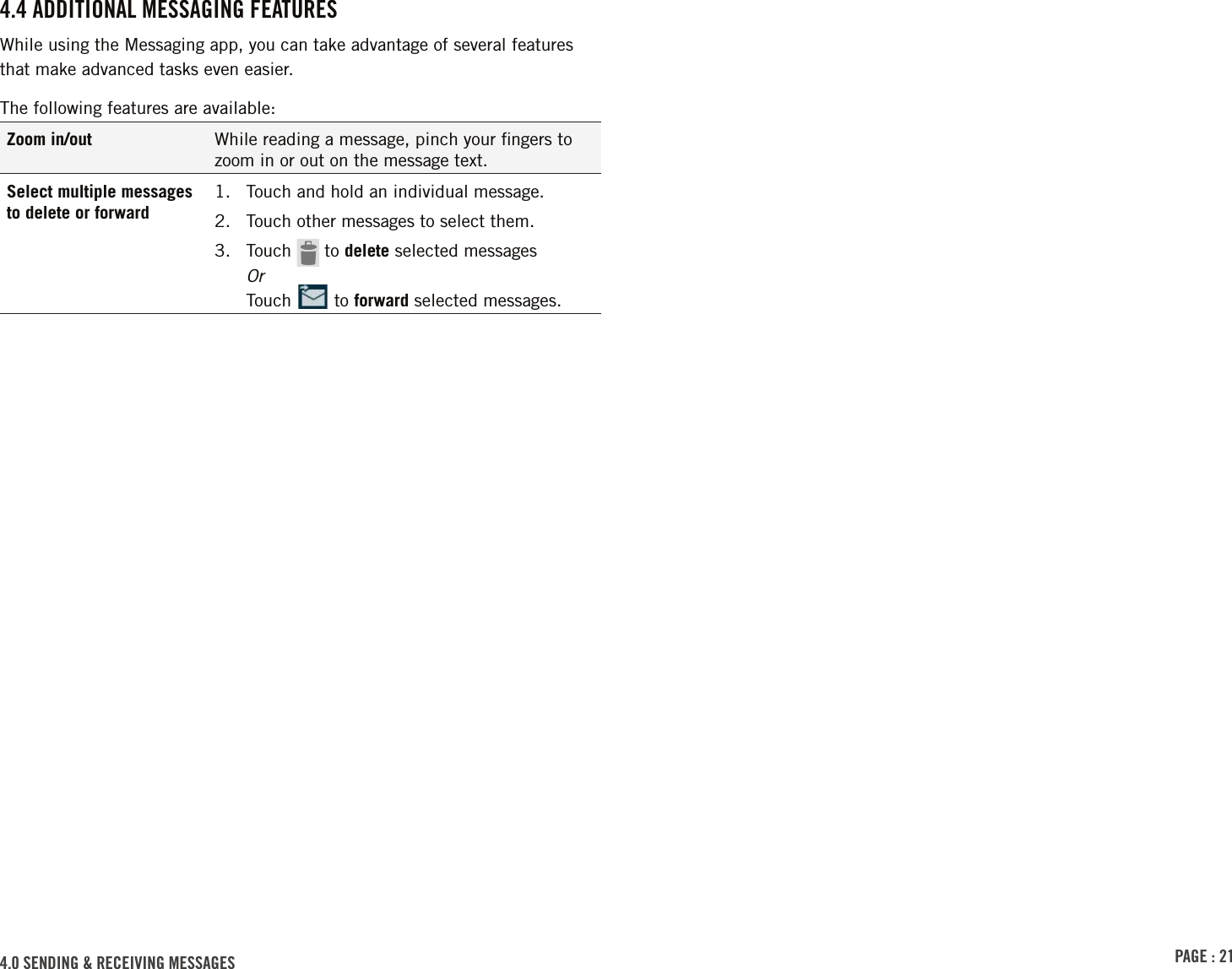 PAGE : 214.0 SENDING &amp; RECEIVING MESSAGES4.4 ADDITIONAL MESSAGING FEATURESWhile using the Messaging app, you can take advantage of several features  that make advanced tasks even easier.The following features are available:Zoom in/out While reading a message, pinch your ﬁngers to zoom in or out on the message text.Select multiple messages to delete or forward1.  Touch and hold an individual message.2.  Touch other messages to select them.3.  Touch   to delete selected messages Or Touch   to forward selected messages.