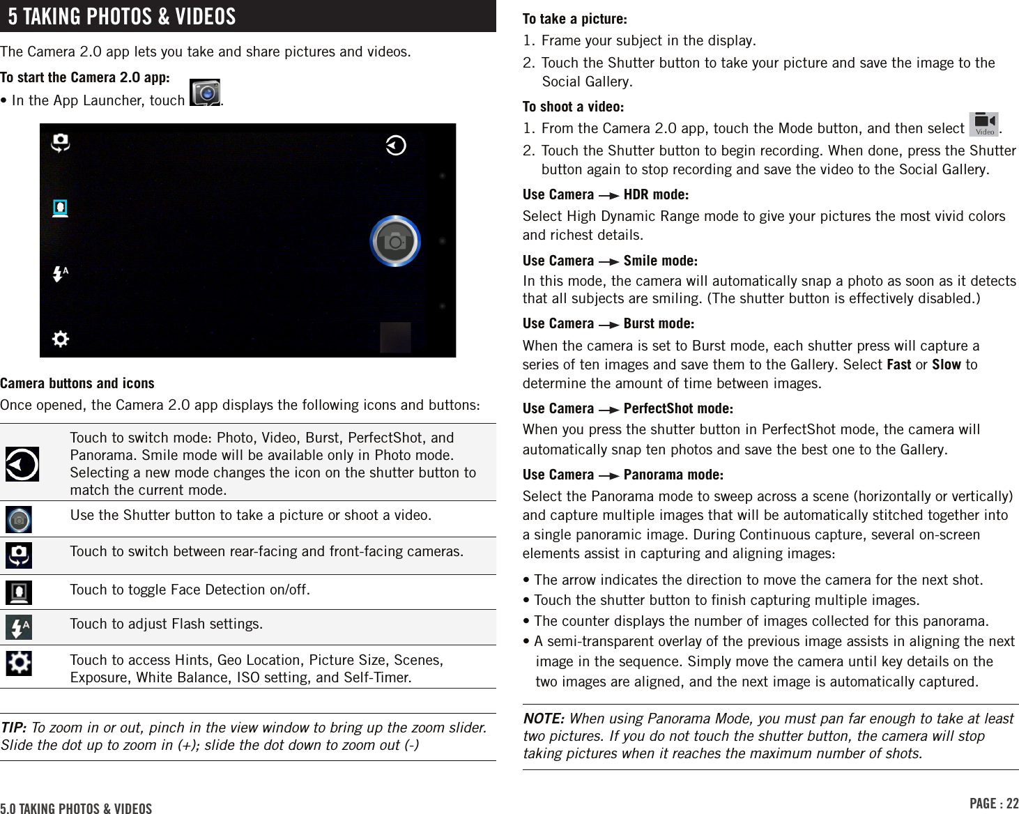 PAGE : 225.0 TAKING PHOTOS &amp; VIDEOS 5 TAKING PHOTOS &amp; VIDEOSThe Camera 2.0 app lets you take and share pictures and videos.To start the Camera 2.0 app:•  In the App Launcher, touch  .Camera buttons and iconsOnce opened, the Camera 2.0 app displays the following icons and buttons:Touch to switch mode: Photo, Video, Burst, PerfectShot, and Panorama. Smile mode will be available only in Photo mode. Selecting a new mode changes the icon on the shutter button to match the current mode.Use the Shutter button to take a picture or shoot a video.Touch to switch between rear-facing and front-facing cameras.Touch to toggle Face Detection on/off.Touch to adjust Flash settings.Touch to access Hints, Geo Location, Picture Size, Scenes, Exposure, White Balance, ISO setting, and Self-Timer.TIP: To zoom in or out, pinch in the view window to bring up the zoom slider. Slide the dot up to zoom in (+); slide the dot down to zoom out (-)To take a picture:1. Frame your subject in the display.2. Touch the Shutter button to take your picture and save the image to the Social Gallery.To shoot a video:1. From the Camera 2.0 app, touch the Mode button, and then select  .2.  Touch the Shutter button to begin recording. When done, press the Shutter button again to stop recording and save the video to the Social Gallery.Use Camera   HDR mode:Select High Dynamic Range mode to give your pictures the most vivid colors and richest details.Use Camera   Smile mode:In this mode, the camera will automatically snap a photo as soon as it detects that all subjects are smiling. (The shutter button is effectively disabled.)Use Camera   Burst mode: When the camera is set to Burst mode, each shutter press will capture a series of ten images and save them to the Gallery. Select Fast or Slow to determine the amount of time between images.Use Camera   PerfectShot mode:When you press the shutter button in PerfectShot mode, the camera will automatically snap ten photos and save the best one to the Gallery.Use Camera   Panorama mode: Select the Panorama mode to sweep across a scene (horizontally or vertically) and capture multiple images that will be automatically stitched together into a single panoramic image. During Continuous capture, several on-screen elements assist in capturing and aligning images:• The arrow indicates the direction to move the camera for the next shot.• Touch the shutter button to ﬁnish capturing multiple images.• The counter displays the number of images collected for this panorama.• A semi-transparent overlay of the previous image assists in aligning the next image in the sequence. Simply move the camera until key details on the two images are aligned, and the next image is automatically captured.NOTE: When using Panorama Mode, you must pan far enough to take at least two pictures. If you do not touch the shutter button, the camera will stop taking pictures when it reaches the maximum number of shots.