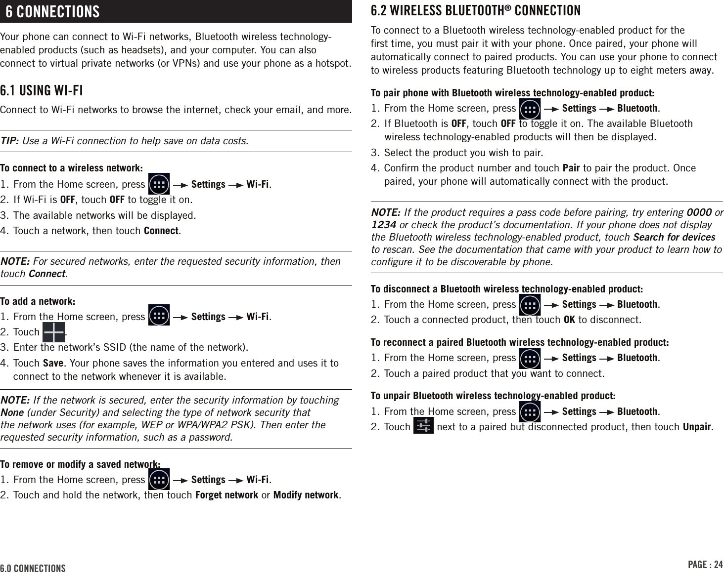 PAGE : 246.0 CONNECTIONS6 CONNECTIONSYour phone can connect to Wi-Fi networks, Bluetooth wireless technology-enabled products (such as headsets), and your computer. You can also connect to virtual private networks (or VPNs) and use your phone as a hotspot.6.1 USING WI-FI Connect to Wi-Fi networks to browse the internet, check your email, and more. TIP: Use a Wi-Fi connection to help save on data costs.To connect to a wireless network:1.  From the Home screen, press     Settings   Wi-Fi.2. If Wi-Fi is OFF, touch OFF to toggle it on.3. The available networks will be displayed.4. Touch a network, then touch Connect. NOTE: For secured networks, enter the requested security information, then touch Connect.To add a network: 1.  From the Home screen, press     Settings   Wi-Fi.2.  Touch  .3. Enter the network’s SSID (the name of the network).4.  Touch  Save. Your phone saves the information you entered and uses it to connect to the network whenever it is available. NOTE: If the network is secured, enter the security information by touching None (under Security) and selecting the type of network security that the network uses (for example, WEP or WPA/WPA2 PSK). Then enter the requested security information, such as a password.To remove or modify a saved network:1.  From the Home screen, press     Settings   Wi-Fi.2.  Touch and hold the network, then touch Forget network or Modify network.6.2 WIRELESS BLUETOOTH® CONNECTIONTo connect to a Bluetooth wireless technology-enabled product for the ﬁrst time, you must pair it with your phone. Once paired, your phone will automatically connect to paired products. You can use your phone to connect to wireless products featuring Bluetooth technology up to eight meters away.To pair phone with Bluetooth wireless technology-enabled product:1.  From the Home screen, press     Settings   Bluetooth.2. If Bluetooth is OFF, touch OFF to toggle it on. The available Bluetooth wireless technology-enabled products will then be displayed.3. Select the product you wish to pair.4.  Conﬁrm the product number and touch Pair to pair the product. Once paired, your phone will automatically connect with the product.NOTE: If the product requires a pass code before pairing, try entering 0000 or 1234 or check the product’s documentation. If your phone does not display the Bluetooth wireless technology-enabled product, touch Search for devices to rescan. See the documentation that came with your product to learn how to conﬁgure it to be discoverable by phone.To disconnect a Bluetooth wireless technology-enabled product:1.  From the Home screen, press     Settings   Bluetooth.2. Touch a connected product, then touch OK to disconnect.To reconnect a paired Bluetooth wireless technology-enabled product: 1.  From the Home screen, press     Settings   Bluetooth.2. Touch a paired product that you want to connect.To unpair Bluetooth wireless technology-enabled product:1.  From the Home screen, press     Settings   Bluetooth.2.  Touch   next to a paired but disconnected product, then touch Unpair.