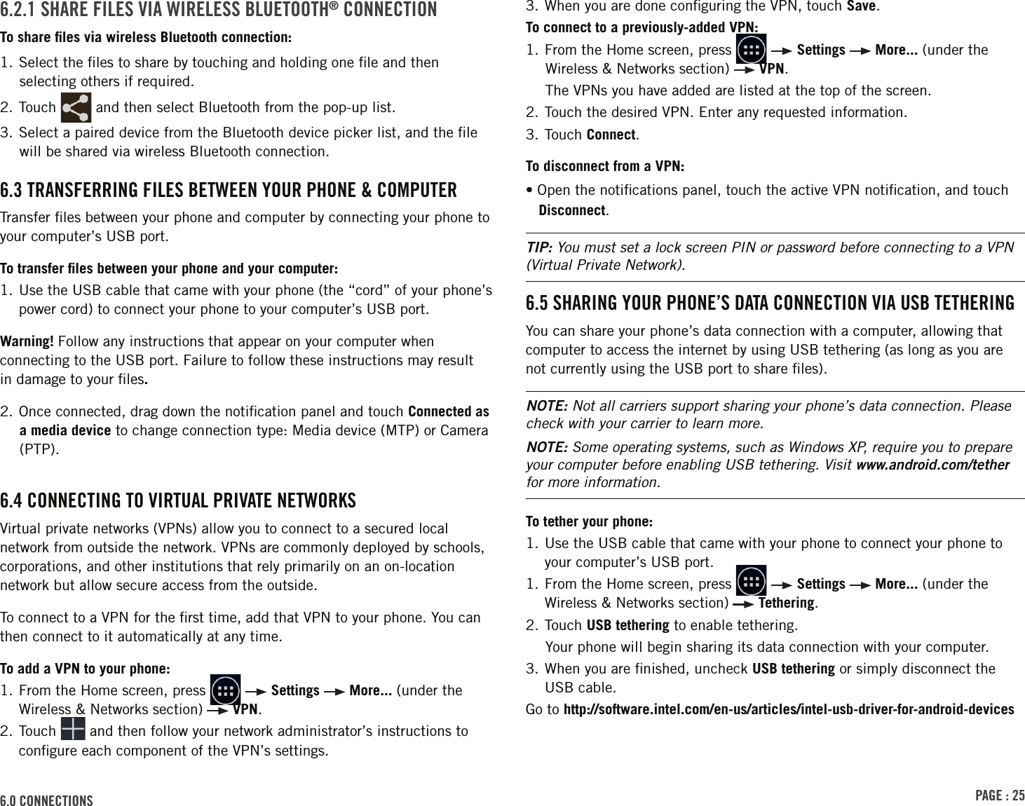 PAGE : 256.0 CONNECTIONS6.2.1 SHARE FILES VIA WIRELESS BLUETOOTH® CONNECTIONTo share ﬁles via wireless Bluetooth connection:1. Select the ﬁles to share by touching and holding one ﬁle and then selecting others if required.2. Touch   and then select Bluetooth from the pop-up list.3. Select a paired device from the Bluetooth device picker list, and the ﬁle will be shared via wireless Bluetooth connection.6.3 TRANSFERRING FILES BETWEEN YOUR PHONE &amp; COMPUTERTransfer ﬁles between your phone and computer by connecting your phone to your computer’s USB port. To transfer ﬁles between your phone and your computer:1.  Use the USB cable that came with your phone (the “cord” of your phone’s power cord) to connect your phone to your computer’s USB port.Warning! Follow any instructions that appear on your computer when connecting to the USB port. Failure to follow these instructions may result  in damage to your ﬁles. 2. Once connected, drag down the notiﬁcation panel and touch Connected as a media device to change connection type: Media device (MTP) or Camera (PTP).6.4 CONNECTING TO VIRTUAL PRIVATE NETWORKSVirtual private networks (VPNs) allow you to connect to a secured local network from outside the network. VPNs are commonly deployed by schools, corporations, and other institutions that rely primarily on an on-location network but allow secure access from the outside.To connect to a VPN for the ﬁrst time, add that VPN to your phone. You can then connect to it automatically at any time.To add a VPN to your phone:1.  From the Home screen, press     Settings   More... (under the Wireless &amp; Networks section)   VPN.2.  Touch   and then follow your network administrator’s instructions to conﬁgure each component of the VPN’s settings.3. When you are done conﬁguring the VPN, touch Save.To connect to a previously-added VPN:1. From the Home screen, press     Settings   More... (under the Wireless &amp; Networks section)   VPN.The VPNs you have added are listed at the top of the screen.2. Touch the desired VPN. Enter any requested information.3. Touch Connect.To disconnect from a VPN:• Open the notiﬁcations panel, touch the active VPN notiﬁcation, and touch Disconnect.TIP: You must set a lock screen PIN or password before connecting to a VPN (Virtual Private Network).6.5 SHARING YOUR PHONE’S DATA CONNECTION VIA USB TETHERINGYou can share your phone’s data connection with a computer, allowing that computer to access the internet by using USB tethering (as long as you are not currently using the USB port to share ﬁles).NOTE: Not all carriers support sharing your phone’s data connection. Please check with your carrier to learn more.NOTE: Some operating systems, such as Windows XP, require you to prepare your computer before enabling USB tethering. Visit www.android.com/tether for more information.To tether your phone:1.  Use the USB cable that came with your phone to connect your phone to your computer’s USB port.1.  From the Home screen, press     Settings   More... (under the Wireless &amp; Networks section)   Tethering.2. Touch USB tethering to enable tethering.Your phone will begin sharing its data connection with your computer.3.  When you are ﬁnished, uncheck USB tethering or simply disconnect the USB cable.Go to http://software.intel.com/en-us/articles/intel-usb-driver-for-android-devices 