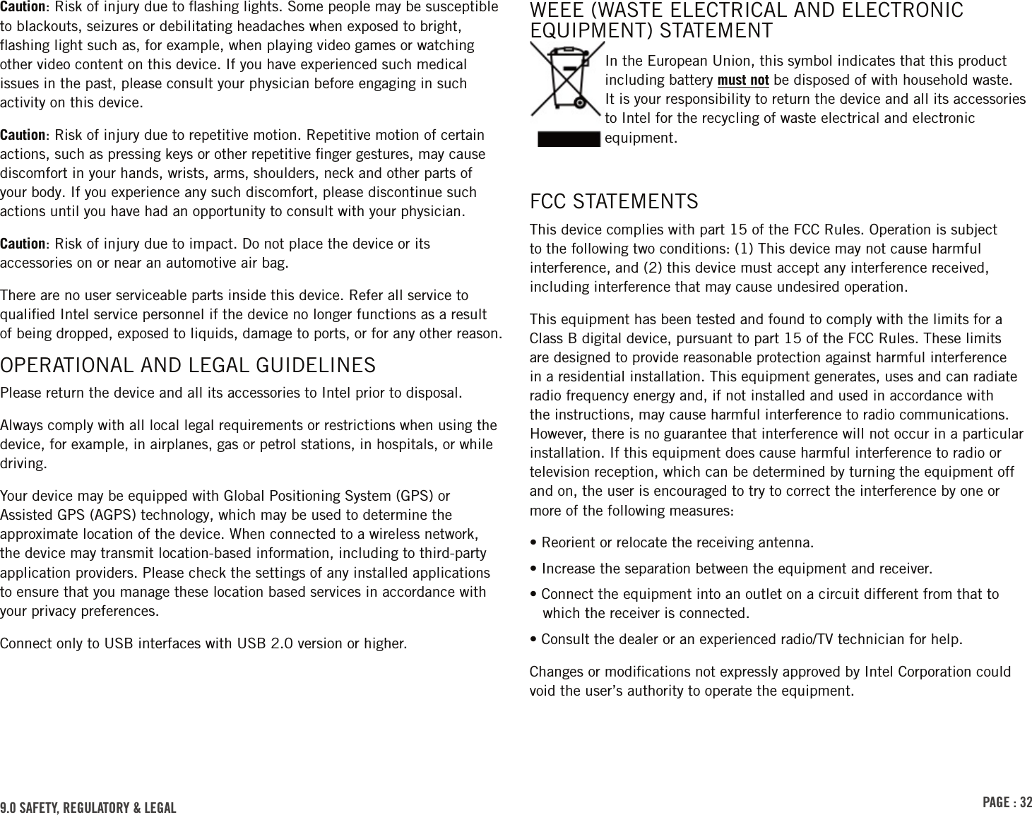 PAGE : 329.0 SAFETY, REGULATORY &amp; LEGALWEEE (WASTE ELECTRICAL AND ELECTRONIC EQUIPMENT) STATEMENTIn the European Union, this symbol indicates that this product including battery must not be disposed of with household waste. It is your responsibility to return the device and all its accessories to Intel for the recycling of waste electrical and electronic equipment.Caution: Risk of injury due to ﬂashing lights. Some people may be susceptible to blackouts, seizures or debilitating headaches when exposed to bright, ﬂashing light such as, for example, when playing video games or watching other video content on this device. If you have experienced such medical issues in the past, please consult your physician before engaging in such activity on this device.Caution: Risk of injury due to repetitive motion. Repetitive motion of certain actions, such as pressing keys or other repetitive ﬁnger gestures, may cause discomfort in your hands, wrists, arms, shoulders, neck and other parts of your body. If you experience any such discomfort, please discontinue such actions until you have had an opportunity to consult with your physician.Caution: Risk of injury due to impact. Do not place the device or its accessories on or near an automotive air bag.There are no user serviceable parts inside this device. Refer all service to qualiﬁed Intel service personnel if the device no longer functions as a result of being dropped, exposed to liquids, damage to ports, or for any other reason.OPERATIONAL AND LEGAL GUIDELINESPlease return the device and all its accessories to Intel prior to disposal.Always comply with all local legal requirements or restrictions when using the device, for example, in airplanes, gas or petrol stations, in hospitals, or while driving.Your device may be equipped with Global Positioning System (GPS) or Assisted GPS (AGPS) technology, which may be used to determine the approximate location of the device. When connected to a wireless network, the device may transmit location-based information, including to third-party application providers. Please check the settings of any installed applications to ensure that you manage these location based services in accordance with your privacy preferences.Connect only to USB interfaces with USB 2.0 version or higher.FCC STATEMENTSThis device complies with part 15 of the FCC Rules. Operation is subject to the following two conditions: (1) This device may not cause harmful interference, and (2) this device must accept any interference received, including interference that may cause undesired operation.This equipment has been tested and found to comply with the limits for a Class B digital device, pursuant to part 15 of the FCC Rules. These limits are designed to provide reasonable protection against harmful interference in a residential installation. This equipment generates, uses and can radiate radio frequency energy and, if not installed and used in accordance with the instructions, may cause harmful interference to radio communications. However, there is no guarantee that interference will not occur in a particular installation. If this equipment does cause harmful interference to radio or television reception, which can be determined by turning the equipment off and on, the user is encouraged to try to correct the interference by one or more of the following measures:• Reorient or relocate the receiving antenna.• Increase the separation between the equipment and receiver.• Connect the equipment into an outlet on a circuit different from that to which the receiver is connected.• Consult the dealer or an experienced radio/TV technician for help.Changes or modiﬁcations not expressly approved by Intel Corporation could void the user’s authority to operate the equipment.