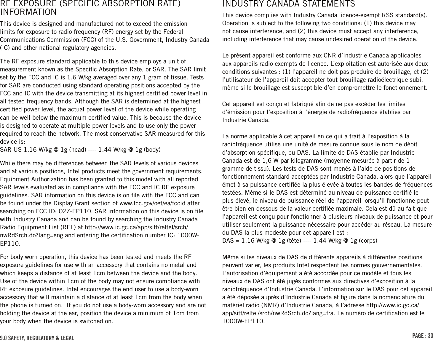 PAGE : 339.0 SAFETY, REGULATORY &amp; LEGALRF EXPOSURE (SPECIFIC ABSORPTION RATE) INFORMATIONThis device is designed and manufactured not to exceed the emission limits for exposure to radio frequency (RF) energy set by the Federal Communications Commission (FCC) of the U.S. Government, Industry Canada (IC) and other national regulatory agencies.The RF exposure standard applicable to this device employs a unit of measurement known as the Speciﬁc Absorption Rate, or SAR. The SAR limit set by the FCC and IC is 1.6 W/kg averaged over any 1 gram of tissue. Tests for SAR are conducted using standard operating positions accepted by the FCC and IC with the device transmitting at its highest certiﬁed power level in all tested frequency bands. Although the SAR is determined at the highest certiﬁed power level, the actual power level of the device while operating can be well below the maximum certiﬁed value. This is because the device is designed to operate at multiple power levels and to use only the power required to reach the network. The most conservative SAR measured for this device is:  SAR US 1.16 W/kg @ 1g (head) ---- 1.44 W/kg @ 1g (body)While there may be differences between the SAR levels of various devices and at various positions, Intel products meet the government requirements. Equipment Authorization has been granted to this model with all reported SAR levels evaluated as in compliance with the FCC and IC RF exposure guidelines. SAR information on this device is on ﬁle with the FCC and can be found under the Display Grant section of www.fcc.gov/oet/ea/fccid after searching on FCC ID: O2Z-EP110. SAR information on this device is on ﬁle with Industry Canada and can be found by searching the Industry Canada Radio Equipment List (REL) at http://www.ic.gc.ca/app/sitt/reltel/srch/nwRdSrch.do?lang=eng and entering the certiﬁcation number IC: 1000W-EP110.For body worn operation, this device has been tested and meets the RF exposure guidelines for use with an accessory that contains no metal and which keeps a distance of at least 1cm between the device and the body. Use of the device within 1cm of the body may not ensure compliance with RF exposure guidelines. Intel encourages the end user to use a body-worn accessory that will maintain a distance of at least 1cm from the body when the phone is turned on.  If you do not use a body-worn accessory and are not holding the device at the ear, position the device a minimum of 1cm from your body when the device is switched on.INDUSTRY CANADA STATEMENTSThis device complies with Industry Canada licence-exempt RSS standard(s). Operation is subject to the following two conditions: (1) this device may not cause interference, and (2) this device must accept any interference, including interference that may cause undesired operation of the device.Le présent appareil est conforme aux CNR d’Industrie Canada applicables aux appareils radio exempts de licence. L’exploitation est autorisée aux deux conditions suivantes : (1) l’appareil ne doit pas produire de brouillage, et (2) l’utilisateur de l’appareil doit accepter tout brouillage radioélectrique subi, même si le brouillage est susceptible d’en compromettre le fonctionnement.Cet appareil est conçu et fabriqué aﬁn de ne pas excéder les limites d’émission pour l’exposition à l’énergie de radiofréquence établies par Industrie Canada.La norme applicable à cet appareil en ce qui a trait à l’exposition à la radiofréquence utilise une unité de mesure connue sous le nom de débit d’absorption spéciﬁque, ou DAS. La limite de DAS établie par Industrie Canada est de 1,6 W par kilogramme (moyenne mesurée à partir de 1 gramme de tissu). Les tests de DAS sont menés à l’aide de positions de fonctionnement standard acceptées par Industrie Canada, alors que l’appareil émet à sa puissance certiﬁée la plus élevée à toutes les bandes de fréquences testées. Même si le DAS est déterminé au niveau de puissance certiﬁé le plus élevé, le niveau de puissance réel de l’appareil lorsqu’il fonctionne peut être bien en dessous de la valeur certiﬁée maximale. Cela est dû au fait que l’appareil est conçu pour fonctionner à plusieurs niveaux de puissance et pour utiliser seulement la puissance nécessaire pour accéder au réseau. La mesure du DAS la plus modeste pour cet appareil est : DAS = 1.16 W/kg @ 1g (tête) ---- 1.44 W/kg @ 1g (corps)Même si les niveaux de DAS de différents appareils à différentes positions peuvent varier, les produits Intel respectent les normes gouvernementales. L’autorisation d’équipement a été accordée pour ce modèle et tous les niveaux de DAS ont été jugés conformes aux directives d’exposition à la radiofréquence d’Industrie Canada. L’information sur le DAS pour cet appareil a été déposée auprès d’Industrie Canada et ﬁgure dans la nomenclature du matériel radio (NMR) d’Industrie Canada, à l’adresse http://www.ic.gc.ca/app/sitt/reltel/srch/nwRdSrch.do?lang=fra. Le numéro de certiﬁcation est le 1000W-EP110.